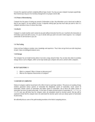 It means the capacity to perform completely different type of work. You may use your computer to prepare payroll slips.
Next moment you may use it for inventory management or to prepare electric bills.

1.4.5 Power of Remembering

Computer has the power of storing any amount of information or data. Any information can be stored and recalled as
long as you require it, for any numbers of years. It depends entirely upon you how much data you want to store in a
computer and when to lose or retrieve these data.

1.4.6 No IQ

Computer is a dumb machine and it cannot do any work without instruction from the user. It performs the instructions at
tremendous speed and with accuracy. It is you to decide what you want to do and in what sequence. So a computer
cannot take its own decision as you can.




1.4.7 No Feeling

It does not have feelings or emotion, taste, knowledge and experience. Thus it does not get tired even after long hours
of work. It does not distinguish between users.

1.4.8 Storage

The Computer has an in-built memory where it can store a large amount of data. You can also store data in secondary
storage devices such as floppies, which can be kept outside your computer and can be carried to other computers.




IN-TEXT QUESTIONS 1.1

     1.   What is a computer? Why is it known as data processor?
     2.   What are the important characteristics of computer?




1.5 HISTORY OF COMPUTER

History of computer could be traced back to the effort of man to count large numbers. This process of counting of large
numbers generated various systems of numeration like Babylonian system of numeration, Greek system of
numeration, Roman system of numeration and Indian system of numeration. Out of these the Indian system of
numeration has been accepted universally. It is the basis of modern decimal system of numeration (0, 1, 2, 3, 4, 5, 6,
7, 8, 9). Later you will know how the computer solves all calculations based on decimal system. But you will be
surprised to know that the computer does not understand the decimal system and uses binary system of numeration
for processing.

We will briefly discuss some of the path-breaking inventions in the field of computing devices.
 
