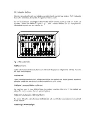 1.5 .1 Calculating Machines

It took over generations for early man to build mechanical devices for counting large numbers. The first calculating
device called ABACUS was developed by the Egyptian and Chinese people.

The word ABACUS means calculating board. It consisted of sticks in horizontal positions on which were inserted sets
of pebbles. A modern form of ABACUS is given in Fig. 1.2. It has a number of horizontal bars each having ten beads.
Horizontal bars represent units, tens, hundreds, etc.




Fig. 1.2: Abacus Computer

1.5.2 Napier’s bones

English mathematician John Napier built a mechanical device for the purpose of multiplication in 1617 A D. The device
was known as Napier’s bones.

1.5.3 Slide Rule

English mathematician Edmund Gunter developed the slide rule. This machine could perform operations like addition,
subtraction, multiplication, and division. It was widely used in Europe in 16th century.

1.5.4 Pascal's Adding and Subtractory Machine

You might have heard the name of Blaise Pascal. He developed a machine at the age of 19 that could add and
subtract. The machine consisted of wheels, gears and cylinders.

1.5.5 Leibniz’s Multiplication and Dividing Machine

The German philosopher and mathematician Gottfried Leibniz built around 1673 a mechanical device that could both
multiply and divide.

1.5.6 Babbage’s Analytical Engine
 