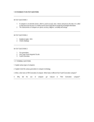 1.10 FEEDBACK TO IN-TEXT QUESTIONS




IN-TEXT QUESTIONS 1

     1.   A computer is an electronic device, which is used to accept, store, retrieve and process the data. It is called
          as data processor because it is mainly used for processing data for producing meaningful information.
     2.   The characteristics of computer are speed, accuracy, diligence, versatility and storage.




IN-TEXT QUESTIONS 2

     1.   Analytical engine, 1823.
     2.   Charles Babbage




IN-TEXT QUESTIONS 3

     1.   Five generations
     2.   Very Large Scale Integrated Circuits
     3.   Fourth Generation


1.11 TERMINAL QUESTIONS

1. Explain various types of computers.

2. Explain in brief the various generations in computer technology.

3. Write a short note on Fifth Generation of computer. What makes it different from Fourth Generation computer?

4.    Why      did    the    size     of    computer      get    reduced      in    Third    Generation      computer?
 