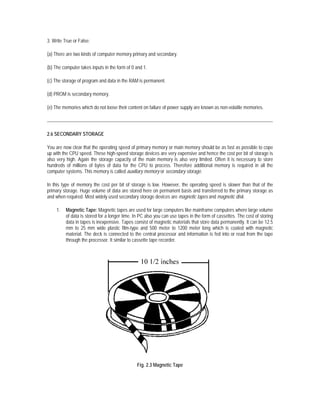 3. Write True or False:

(a) There are two kinds of computer memory primary and secondary.

(b) The computer takes inputs in the form of 0 and 1.

(c) The storage of program and data in the RAM is permanent.

(d) PROM is secondary memory.

(e) The memories which do not loose their content on failure of power supply are known as non-volatile memories.




2.6 SECONDARY STORAGE

You are now clear that the operating speed of primary memory or main memory should be as fast as possible to cope
up with the CPU speed. These high-speed storage devices are very expensive and hence the cost per bit of storage is
also very high. Again the storage capacity of the main memory is also very limited. Often it is necessary to store
hundreds of millions of bytes of data for the CPU to process. Therefore additional memory is required in all the
computer systems. This memory is called auxiliary memory or secondary storage.

In this type of memory the cost per bit of storage is low. However, the operating speed is slower than that of the
primary storage. Huge volume of data are stored here on permanent basis and transferred to the primary storage as
and when required. Most widely used secondary storage devices are magnetic tapes and magnetic disk.

     1.   Magnetic Tape: Magnetic tapes are used for large computers like mainframe computers where large volume
          of data is stored for a longer time. In PC also you can use tapes in the form of cassettes. The cost of storing
          data in tapes is inexpensive. Tapes consist of magnetic materials that store data permanently. It can be 12.5
          mm to 25 mm wide plastic film-type and 500 meter to 1200 meter long which is coated with magnetic
          material. The deck is connected to the central processor and information is fed into or read from the tape
          through the processor. It similar to cassette tape recorder.




                                                Fig. 2.3 Magnetic Tape
 