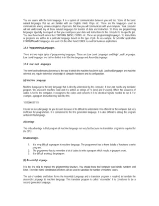 You are aware with the term language. It is a system of communication between you and me. Some of the basic
natural languages that we are familiar with are English, Hindi, Oriya etc. These are the languages used to
communicate among various categories of persons. But how you will communicate with your computer. Your computer
will not understand any of these natural languages for transfer of data and instruction. So there are programming
languages specially developed so that you could pass your data and instructions to the computer to do specific job.
You must have heard names like FORTRAN, BASIC, COBOL etc. These are programming languages. So instructions
or programs are written in a particular language based on the type of job. As an example, for scientific application
FORTRAN and C languages are used. On the other hand COBOL is used for business applications.

3.5.1 Programming Languages

There are two major types of programming languages. These are Low Level Languages and High Level Languages.
Low Level languages are further divided in to Machine language and Assembly language.

3.5.2 Low Level Languages

The term low level means closeness to the way in which the machine has been built. Low level languages are machine
oriented and require extensive knowledge of computer hardware and its configuration.

(a) Machine Language

Machine Language is the only language that is directly understood by the computer. It does not needs any translator
program. We also call it machine code and it is written as strings of 1's (one) and 0’s (zero). When this sequence of
codes is fed to the computer, it recognizes the codes and converts it in to electrical signals needed to run it. For
example, a program instruction may look like this:

1011000111101

It is not an easy language for you to learn because of its difficult to understand. It is efficient for the computer but very
inefficient for programmers. It is considered to the first generation language. It is also difficult to debug the program
written in this language.

Advantage

The only advantage is that program of machine language run very fast because no translation program is required for
the CPU.

Disadvantages

     1.   It is very difficult to program in machine language. The programmer has to know details of hardware to write
          program.
     2.   The programmer has to remember a lot of codes to write a program which results in program errors.
     3.   It is difficult to debug the program.

(b) Assembly Language

It is the first step to improve the programming structure. You should know that computer can handle numbers and
letter. Therefore some combination of letters can be used to substitute for number of machine codes.

The set of symbols and letters forms the Assembly Language and a translator program is required to translate the
Assembly Language to machine language. This translator program is called `Assembler'. It is considered to be a
second-generation language.
 