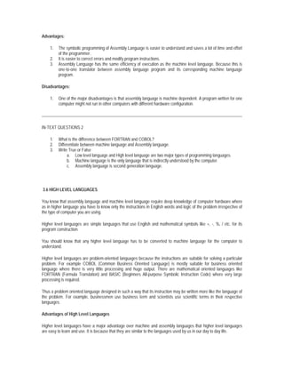 Advantages:

    1.   The symbolic programming of Assembly Language is easier to understand and saves a lot of time and effort
         of the programmer.
    2.   It is easier to correct errors and modify program instructions.
    3.   Assembly Language has the same efficiency of execution as the machine level language. Because this is
         one-to-one translator between assembly language program and its corresponding machine language
         program.

Disadvantages:

    1.   One of the major disadvantages is that assembly language is machine dependent. A program written for one
         computer might not run in other computers with different hardware configuration.




IN-TEXT QUESTIONS 2

    1.   What is the difference between FORTRAN and COBOL?
    2.   Differentiate between machine language and Assembly language.
    3.   Write True or False
              a. Low level language and High level language are two major types of programming languages.
              b. Machine language is the only language that is indirectly understood by the computer.
              c. Assembly language is second generation language.




3.6 HIGH LEVEL LANGUAGES

You know that assembly language and machine level language require deep knowledge of computer hardware where
as in higher language you have to know only the instructions in English words and logic of the problem irrespective of
the type of computer you are using.

Higher level languages are simple languages that use English and mathematical symbols like +, -, %, / etc. for its
program construction.

You should know that any higher level language has to be converted to machine language for the computer to
understand.

Higher level languages are problem-oriented languages because the instructions are suitable for solving a particular
problem. For example COBOL (Common Business Oriented Language) is mostly suitable for business oriented
language where there is very little processing and huge output. There are mathematical oriented languages like
FORTRAN (Formula Translation) and BASIC (Beginners All-purpose Symbolic Instruction Code) where very large
processing is required.

Thus a problem oriented language designed in such a way that its instruction may be written more like the language of
the problem. For example, businessmen use business term and scientists use scientific terms in their respective
languages.

Advantages of High Level Languages

Higher level languages have a major advantage over machine and assembly languages that higher level languages
are easy to learn and use. It is because that they are similar to the languages used by us in our day to day life.
 