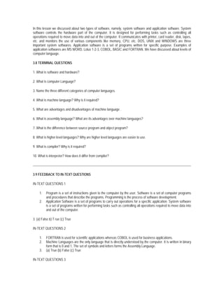 In this lesson we discussed about two types of software, namely, system software and application software. System
software controls the hardware part of the computer. It is designed for performing tasks such as controlling all
operations required to move data into and out of the computer. It communicates with printer, card reader, disk, tapes,
etc. and monitors the use of various components like memory, CPU, etc. DOS, UNIX and WINDOWS are three
important system softwares. Application software is a set of programs written for specific purpose. Examples of
application softwares are MS WORD, Lotus 1-2-3, COBOL, BASIC and FORTRAN. We have discussed about levels of
computer language.

3.8 TERMINAL QUESTIONS

1. What is software and hardware?

2. What is computer Language?

3. Name the three different categories of computer languages.

4. What is machine language? Why is it required?

5. What are advantages and disadvantages of machine language .

6. What is assembly language? What are its advantages over machine languages?

7. What is the difference between source program and object program?

8. What is higher level languages? Why are higher level languages are easier to use.

9. What is compiler? Why is it required?

10. What is interpreter? How does it differ from compiler?




3.9 FEEDBACK TO IN-TEXT QUESTIONS

IN-TEXT QUESTIONS 1

     1.   Program is a set of instructions given to the computer by the user. Software is a set of computer programs
          and procedures that describe the programs. Programming is the process of software development.
     2.   Application Software is a set of programs to carry out operations for a specific application. System software
          is a set of programs written for performing tasks such as controlling all operations required to move data into
          and out of the computer.

3. (a) False b) T rue (c) True

IN-TEXT QUESTIONS 2

     1.   FORTRAN is used for scientific applications whereas COBOL is used for business applications.
     2.   Machine Languages are the only language that is directly understood by the computer. It is written in binary
          form that is 0 and 1. The set of symbols and letters forms the Assembly Language.
     3.   (a) True (b) False (c) True

IN-TEXT QUESTIONS 3
 