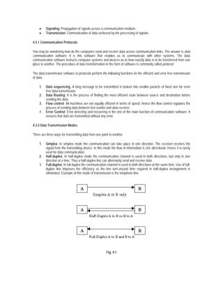•    Signaling: Propagation of signals across a communication medium.
     •    Transmission: Communication of data achieved by the processing of signals.

4.3.1 Communication Protocols

You may be wondering how do the computers send and receive data across communication links. The answer is data
communication software. It is this software that enables us to communicate with other systems. The data
communication software instructs computer systems and devices as to how exactly data is to be transferred from one
place to another. The procedure of data transformation in the form of software is commonly called protocol.

The data transmission software or protocols perform the following functions for the efficient and error free transmission
of data.

     1.   Data sequencing: A long message to be transmitted is broken into smaller packets of fixed size for error
          free data transmission.
     2.   Data Routing: It is the process of finding the most efficient route between source and destination before
          sending the data.
     3.   Flow control: All machines are not equally efficient in terms of speed. Hence the flow control regulates the
          process of sending data between fast sender and slow receiver.
     4.   Error Control: Error detecting and recovering is the one of the main function of communication software. It
          ensures that data are transmitted without any error.

4.3.2 Data Transmission Modes

There are three ways for transmitting data from one point to another

     1.   Simplex: In simplex mode the communication can take place in one direction. The receiver receives the
          signal from the transmitting device. In this mode the flow of information is Uni.-directional. Hence it is rarely
          used for data communication.
     2.   Half-duplex: In half-duplex mode the communication channel is used in both directions, but only in one
          direction at a time. Thus a half-duplex line can alternately send and receive data.
     3.   Full-duplex: In full duplex the communication channel is used in both directions at the same time. Use of full-
          duplex line improves the efficiency as the line turn-around time required in half-duplex arrangement is
          eliminated. Example of this mode of transmission is the telephone line.




                                                         Fig. 4.1
 