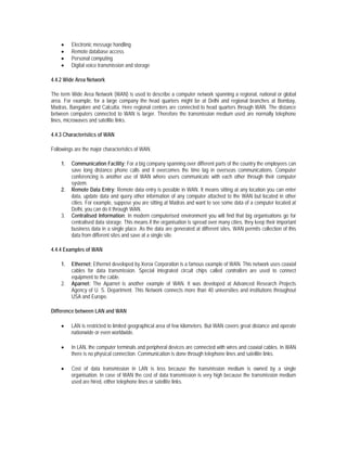 •    Electronic message handling
    •    Remote database access
    •    Personal computing
    •    Digital voice transmission and storage

4.4.2 Wide Area Network

The term Wide Area Network (WAN) is used to describe a computer network spanning a regional, national or global
area. For example, for a large company the head quarters might be at Delhi and regional branches at Bombay,
Madras, Bangalore and Calcutta. Here regional centers are connected to head quarters through WAN. The distance
between computers connected to WAN is larger. Therefore the transmission medium used are normally telephone
lines, microwaves and satellite links.

4.4.3 Characteristics of WAN

Followings are the major characteristics of WAN.

    1.   Communication Facility: For a big company spanning over different parts of the country the employees can
         save long distance phone calls and it overcomes the time lag in overseas communications. Computer
         conferencing is another use of WAN where users communicate with each other through their computer
         system.
    2.   Remote Data Entry: Remote data entry is possible in WAN. It means sitting at any location you can enter
         data, update data and query other information of any computer attached to the WAN but located in other
         cities. For example, suppose you are sitting at Madras and want to see some data of a computer located at
         Delhi, you can do it through WAN.
    3.   Centralised Information: In modern computerised environment you will find that big organisations go for
         centralised data storage. This means if the organisation is spread over many cities, they keep their important
         business data in a single place. As the data are generated at different sites, WAN permits collection of this
         data from different sites and save at a single site.

4.4.4 Examples of WAN

    1.   Ethernet: Ethernet developed by Xerox Corporation is a famous example of WAN. This network uses coaxial
         cables for data transmission. Special integrated circuit chips called controllers are used to connect
         equipment to the cable.
    2.   Aparnet: The Aparnet is another example of WAN. It was developed at Advanced Research Projects
         Agency of U. S. Department. This Network connects more than 40 universities and institutions throughout
         USA and Europe.

Difference between LAN and WAN

    •    LAN is restricted to limited geographical area of few kilometers. But WAN covers great distance and operate
         nationwide or even worldwide.

    •    In LAN, the computer terminals and peripheral devices are connected with wires and coaxial cables. In WAN
         there is no physical connection. Communication is done through telephone lines and satellite links.

    •    Cost of data transmission in LAN is less because the transmission medium is owned by a single
         organisation. In case of WAN the cost of data transmission is very high because the transmission medium
         used are hired, either telephone lines or satellite links.
 
