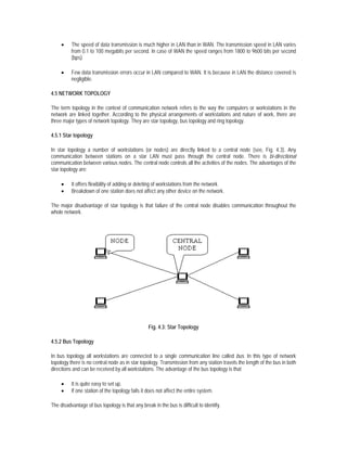 •    The speed of data transmission is much higher in LAN than in WAN. The transmission speed in LAN varies
          from 0.1 to 100 megabits per second. In case of WAN the speed ranges from 1800 to 9600 bits per second
          (bps).

     •    Few data transmission errors occur in LAN compared to WAN. It is because in LAN the distance covered is
          negligible.

4.5 NETWORK TOPOLOGY

The term topology in the context of communication network refers to the way the computers or workstations in the
network are linked together. According to the physical arrangements of workstations and nature of work, there are
three major types of network topology. They are star topology, bus topology and ring topology.

4.5.1 Star topology

In star topology a number of workstations (or nodes) are directly linked to a central node (see, Fig. 4.3). Any
communication between stations on a star LAN must pass through the central node. There is bi-directional
communication between various nodes. The central node controls all the activities of the nodes. The advantages of the
star topology are:

     •    It offers flexibility of adding or deleting of workstations from the network.
     •    Breakdown of one station does not affect any other device on the network.

The major disadvantage of star topology is that failure of the central node disables communication throughout the
whole network.




                                                  Fig. 4.3: Star Topology

4.5.2 Bus Topology

In bus topology all workstations are connected to a single communication line called bus. In this type of network
topology there is no central node as in star topology. Transmission from any station travels the length of the bus in both
directions and can be received by all workstations. The advantage of the bus topology is that

     •    It is quite easy to set up.
     •    If one station of the topology fails it does not affect the entire system.

The disadvantage of bus topology is that any break in the bus is difficult to identify.
 