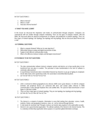 IN-TEXT QUESTIONS 3

    1.   What is Internet?
    2.   What is e-mail?
    3.   How does Internet function?

4.7 WHAT YOU HAVE LEARNT

In this lesson we discussed the importance and modes of communication through computers. Computers can
communicate with one another through computer networking. There are two types of computer network: LAN and
WAN. We discussed about the physical arrangements of computer and peripherals in network topology. There are
three types of network topology: star topology, bus topology and ring topology. Also we discussed about Internet and
e-mail.

4.8 TERMINAL QUESTIONS

    1.   What is computer Network? What are its main objectives?
    2.   Differentiate between analog and digital transmission of data.
    3.   Explain in brief different communication media.
    4.   What is the difference between simplex and full-duplex transmission?

4.9 FEEDBACK TO IN-TEXT QUESTIONS

IN-TEXT QUESTIONS 1

    1.   The data communication software instructs computer systems and devices as to how exactly data is to be
         transferred from one place to another. The procedure of data transformation in the form of software is
         commonly called protocol.
    2.   In asynchronous transmission data is transmitted character by character as you go on typing on a keyboard.
         On the other hand, in the synchronous mode, the saved data is transmitted block by block.
    3.   (a) True (b) False (c) True (d) True (e) True

IN-TEXT QUESTIONS 2

    1.   LAN is restricted to limited geographical area whereas WAN covers great distance. In LAN the computer
         terminals and peripheral devices are connected with wires and coaxial cables whereas in WAN
         communication is done through telephone lines and satellite links. The speed of data transmission is much
         higher in LAN than in WAN.
    2.   There are three major types of network topology. They are star topology, bus topology and ring topology.
    3.   (a) False (b) True (c) False (d) True (e) True

IN-TEXT QUESTIONS 3

    1.   The Internet is a network of networks. Information in every field starting from education, science, health,
         medicine, history, and geography to business, news, etc. can be retrieved through Internet.
    2.   E-mail stands for electronic mail. Through e-mail we can transfer data anywhere in the world within seconds.
    3.   Internet is not a governmental organisation. The ultimate authority of the Internet is the Internet Society. This
         is a voluntary membership organisation whose purpose is to promote global information exchange.
 