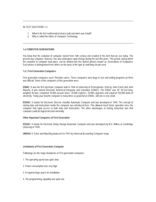 IN-TEXT QUESTIONS 1.2

     1.   What is the first mathematical device built and when was it built?
     2.   Who is called the father of Computer Technology.




1.6 COMPUTER GENERATIONS

You know that the evolution of computer started from 16th century and resulted in the form that we see today. The
present day computer, however, has also undergone rapid change during the last fifty years. This period, during which
the evolution of computer took place, can be divided into five distinct phases known as Generations of Computers.
Each phase is distinguished from others on the basis of the type of switching circuits used.

1.6.1 First Generation Computers

First generation computers used Thermion valves. These computers were large in size and writing programs on them
was difficult. Some of the computers of this generation were:

ENIAC: It was the first electronic computer built in 1946 at University of Pennsylvania, USA by John Eckert and John
Mauchy. It was named Electronic Numerical Integrator and Calculator (ENIAC). The ENIAC was 30 50 feet long,
weighed 30 tons, contained 18,000 vacuum tubes, 70,000 registers, 10,000 capacitors and required 150,000 watts of
electricity. Today your favorite computer is many times as powerful as ENIAC, still size is very small.

EDVAC: It stands for Electronic Discrete Variable Automatic Computer and was developed in 1950. The concept of
storing data and instructions inside the computer was introduced here. This allowed much faster operation since the
computer had rapid access to both data and instructions. The other advantages of storing instruction was that
computer could do logical decision internally.

Other Important Computers of First Generation

EDSAC: It stands for Electronic Delay Storage Automatic Computer and was developed by M.V. Wilkes at Cambridge
University in 1949.

UNIVAC-1: Ecker and Mauchly produced it in 1951 by Universal Accounting Computer setup.




Limitations of First Generation Computer

Followings are the major drawbacks of First generation computers.

1. The operating speed was quite slow.

2. Power consumption was very high.

3. It required large space for installation.

4. The programming capability was quite low.
 
