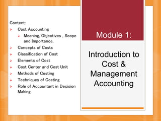 Content:
 Cost Accounting
 Meaning, Objectives , Scope
and Importance,
 Concepts of Costs
 Classification of Cost
 Elements of Cost
 Cost Center and Cost Unit
 Methods of Costing
 Techniques of Costing
 Role of Accountant in Decision
Making.
Module 1:
Introduction to
Cost &
Management
Accounting
 