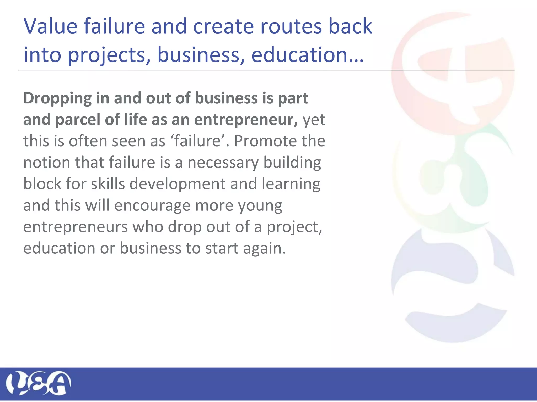 Value failure and create routes back
into projects, business, education…
Dropping in and out of business is part
and parcel of life as an entrepreneur, yet
this is often seen as ‘failure’. Promote the
notion that failure is a necessary building
block for skills development and learning
and this will encourage more young
entrepreneurs who drop out of a project,
education or business to start again.
 