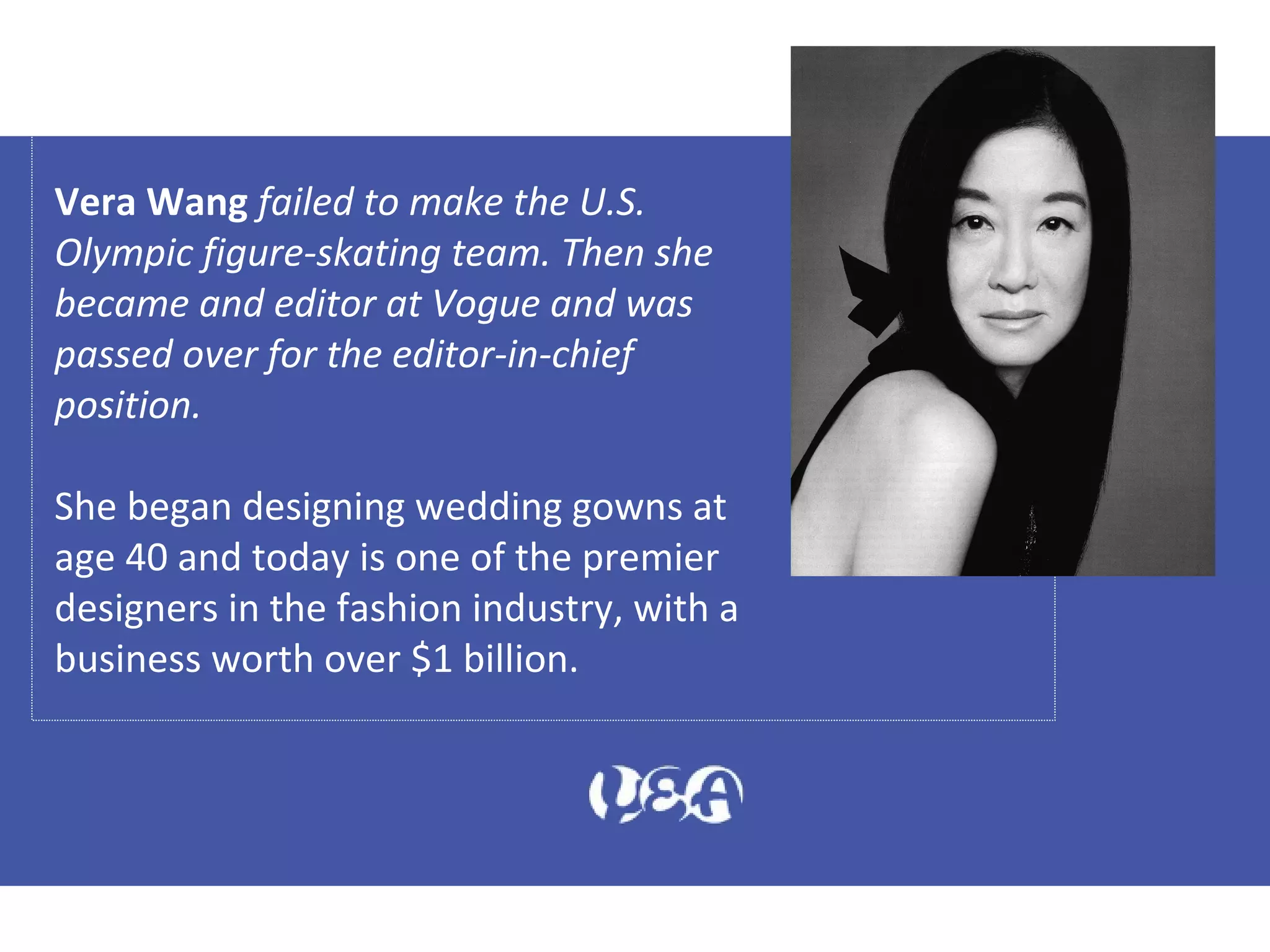 Vera Wang failed to make the U.S.
Olympic figure-skating team. Then she
became and editor at Vogue and was
passed over for the editor-in-chief
position.
She began designing wedding gowns at
age 40 and today is one of the premier
designers in the fashion industry, with a
business worth over $1 billion.
 