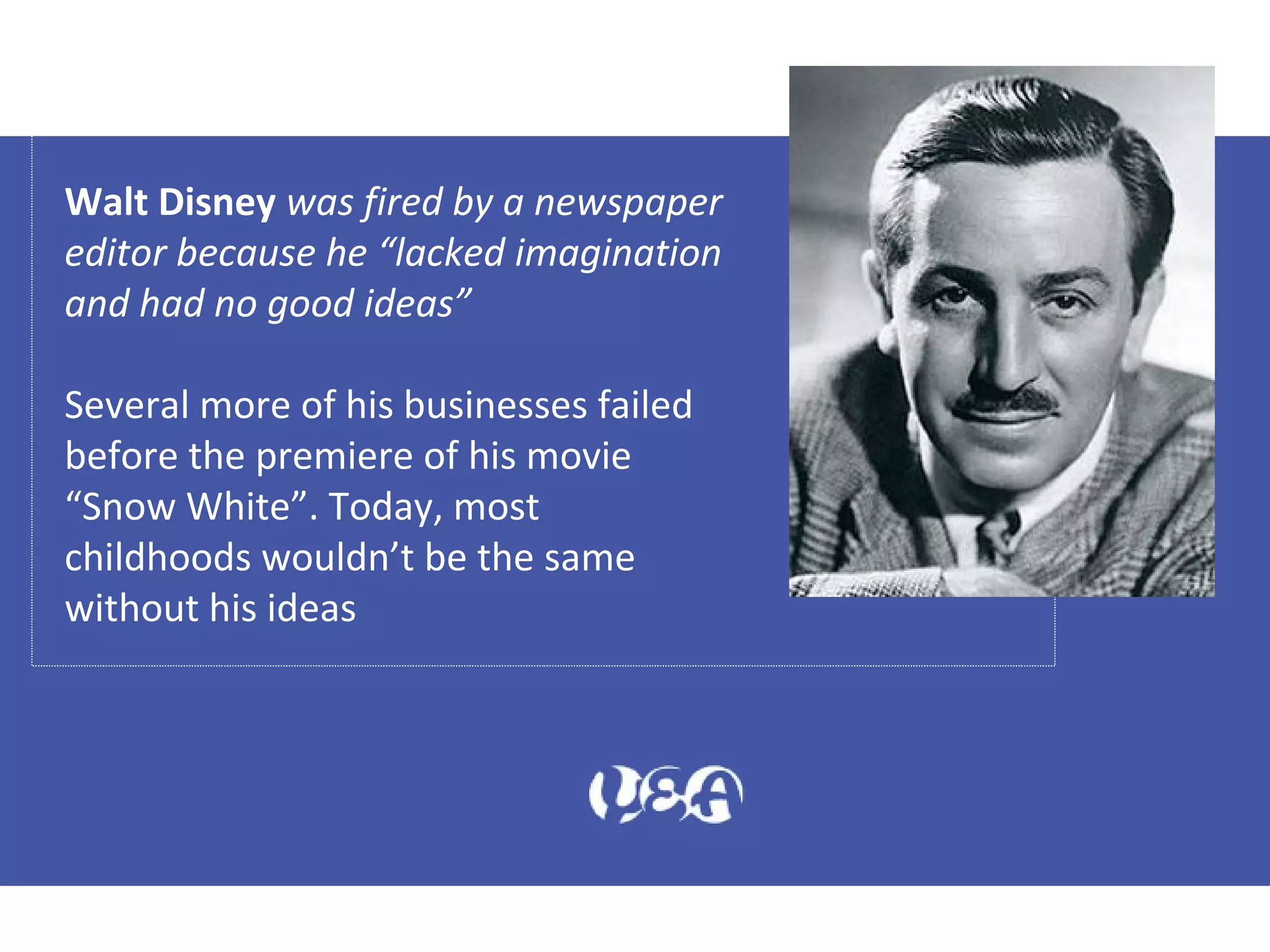 Walt Disney was fired by a newspaper
editor because he “lacked imagination
and had no good ideas”
Several more of his businesses failed
before the premiere of his movie
“Snow White”. Today, most
childhoods wouldn’t be the same
without his ideas
 