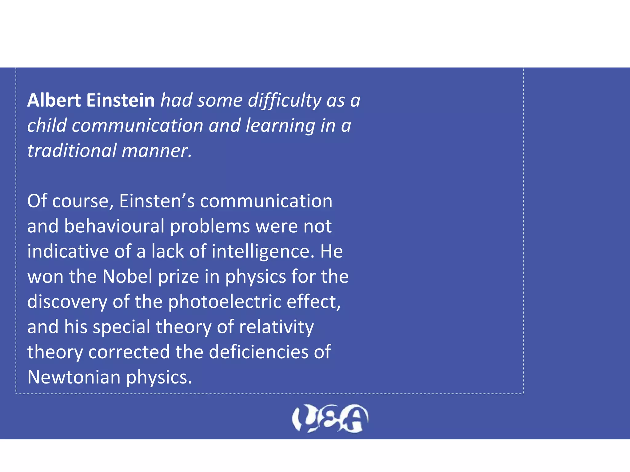 Albert Einstein had some difficulty as a
child communication and learning in a
traditional manner.
Of course, Einsten’s communication
and behavioural problems were not
indicative of a lack of intelligence. He
won the Nobel prize in physics for the
discovery of the photoelectric effect,
and his special theory of relativity
theory corrected the deficiencies of
Newtonian physics.
 