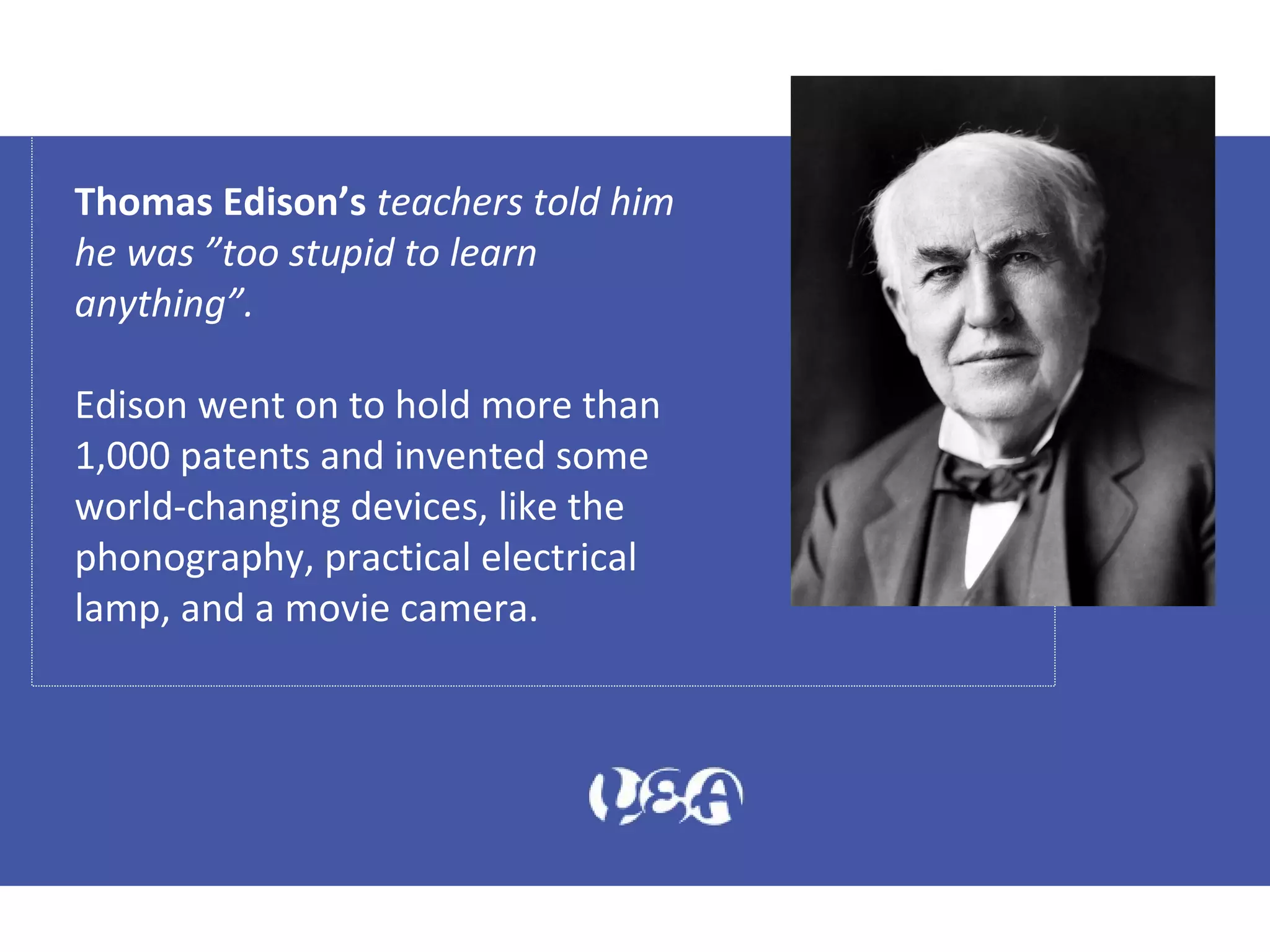Thomas Edison’s teachers told him
he was ”too stupid to learn
anything”.
Edison went on to hold more than
1,000 patents and invented some
world-changing devices, like the
phonography, practical electrical
lamp, and a movie camera.
 