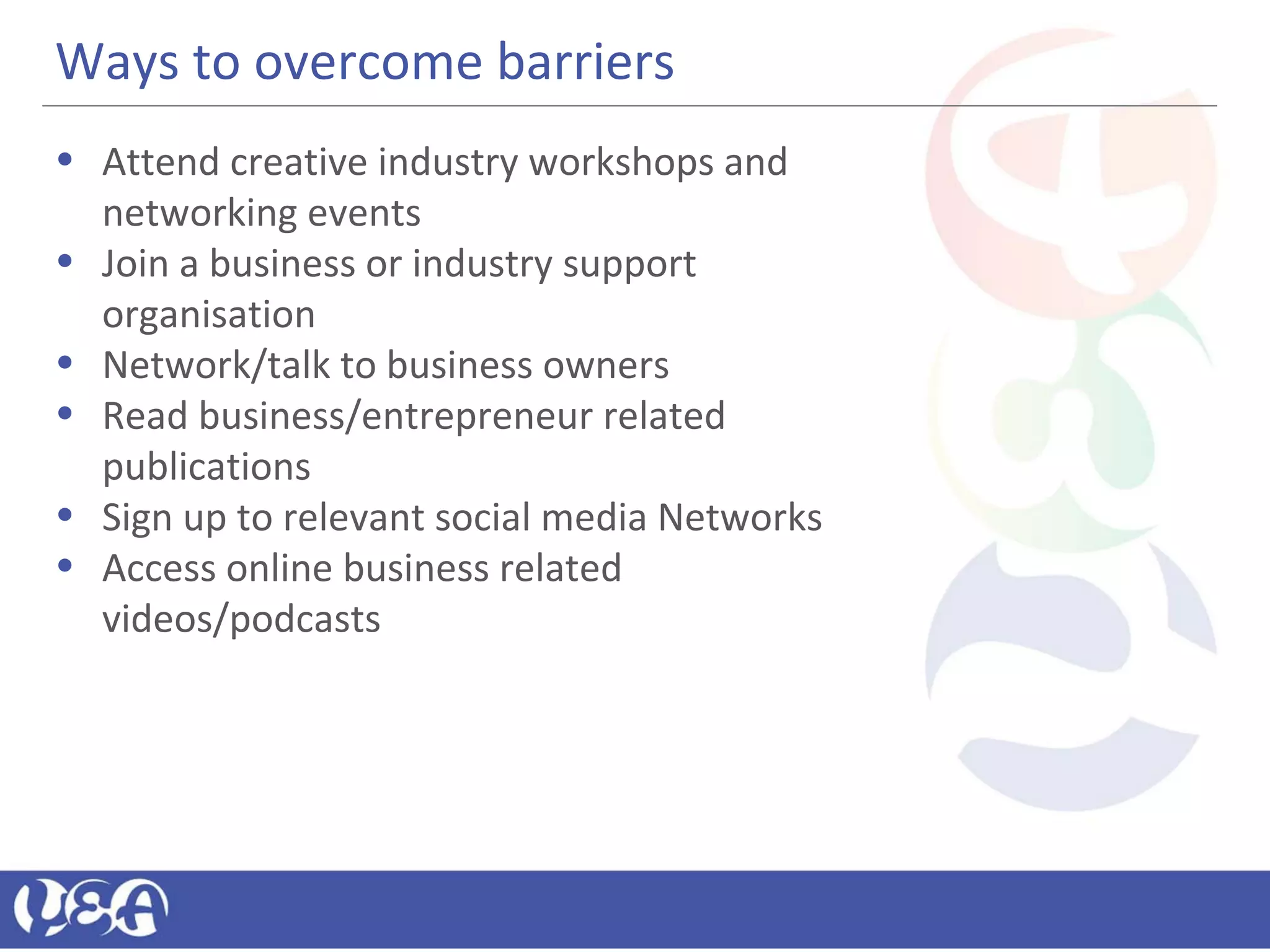 Ways to overcome barriers
• Attend creative industry workshops and
networking events
• Join a business or industry support
organisation
• Network/talk to business owners
• Read business/entrepreneur related
publications
• Sign up to relevant social media Networks
• Access online business related
videos/podcasts
 