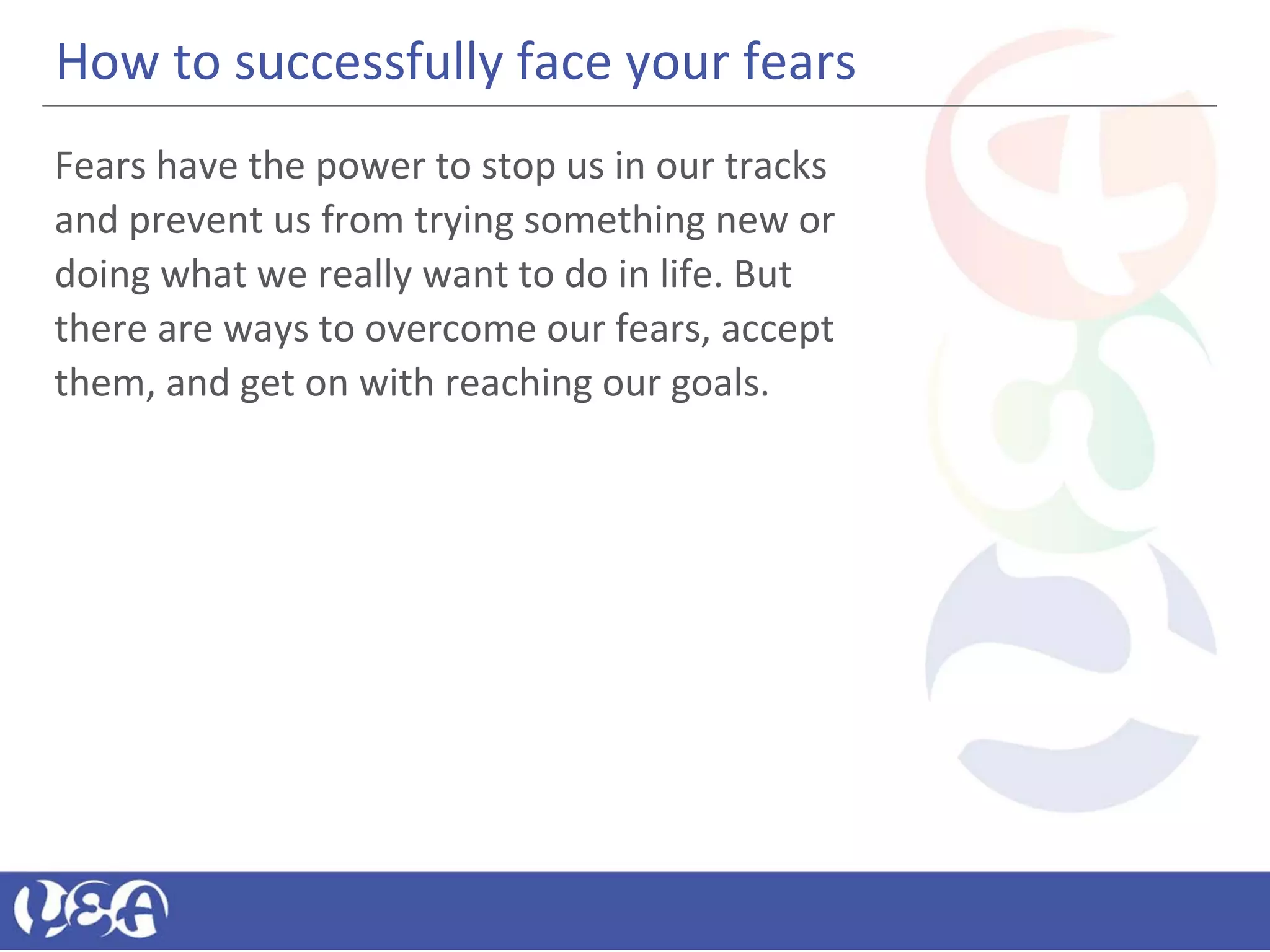 How to successfully face your fears
Fears have the power to stop us in our tracks
and prevent us from trying something new or
doing what we really want to do in life. But
there are ways to overcome our fears, accept
them, and get on with reaching our goals.
 