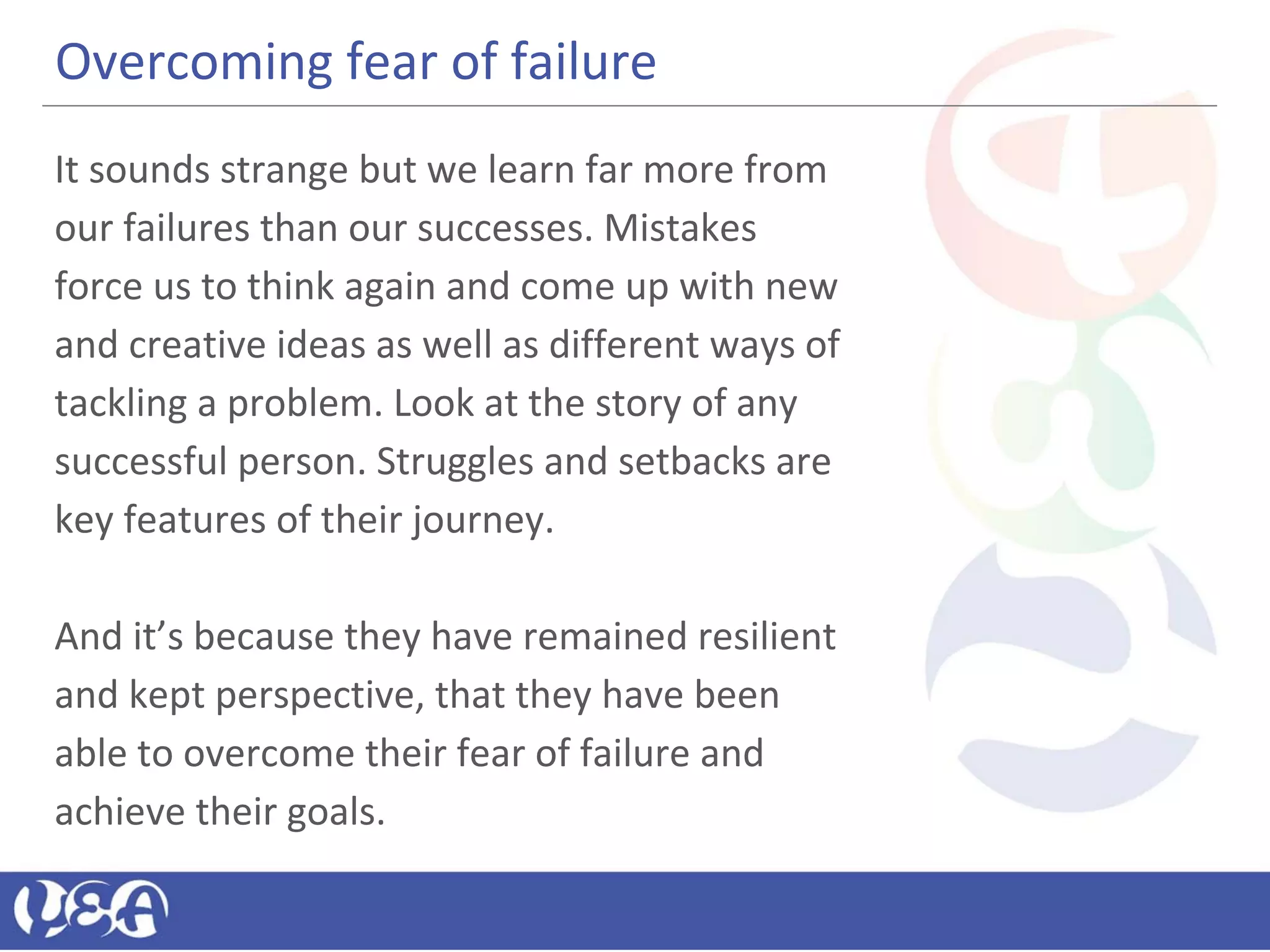 Overcoming fear of failure
It sounds strange but we learn far more from
our failures than our successes. Mistakes
force us to think again and come up with new
and creative ideas as well as different ways of
tackling a problem. Look at the story of any
successful person. Struggles and setbacks are
key features of their journey.
And it’s because they have remained resilient
and kept perspective, that they have been
able to overcome their fear of failure and
achieve their goals.
 