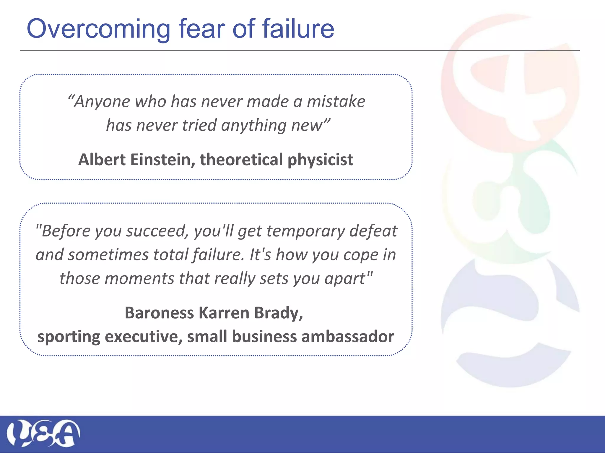 Overcoming fear of failure
“Anyone who has never made a mistake
has never tried anything new”
Albert Einstein, theoretical physicist
"Before you succeed, you'll get temporary defeat
and sometimes total failure. It's how you cope in
those moments that really sets you apart"
Baroness Karren Brady,
sporting executive, small business ambassador
 