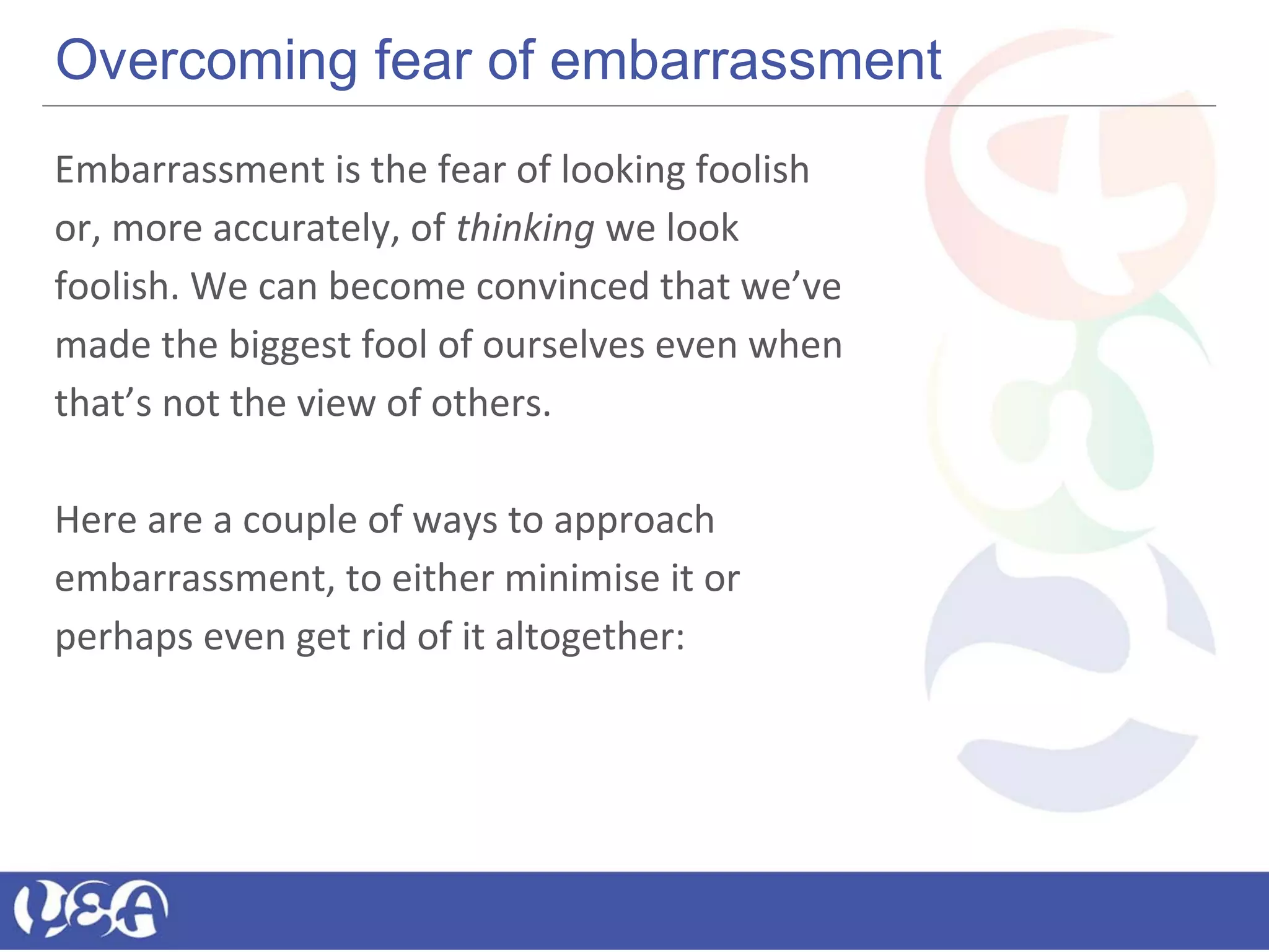 Overcoming fear of embarrassment
Embarrassment is the fear of looking foolish
or, more accurately, of thinking we look
foolish. We can become convinced that we’ve
made the biggest fool of ourselves even when
that’s not the view of others.
Here are a couple of ways to approach
embarrassment, to either minimise it or
perhaps even get rid of it altogether:
 