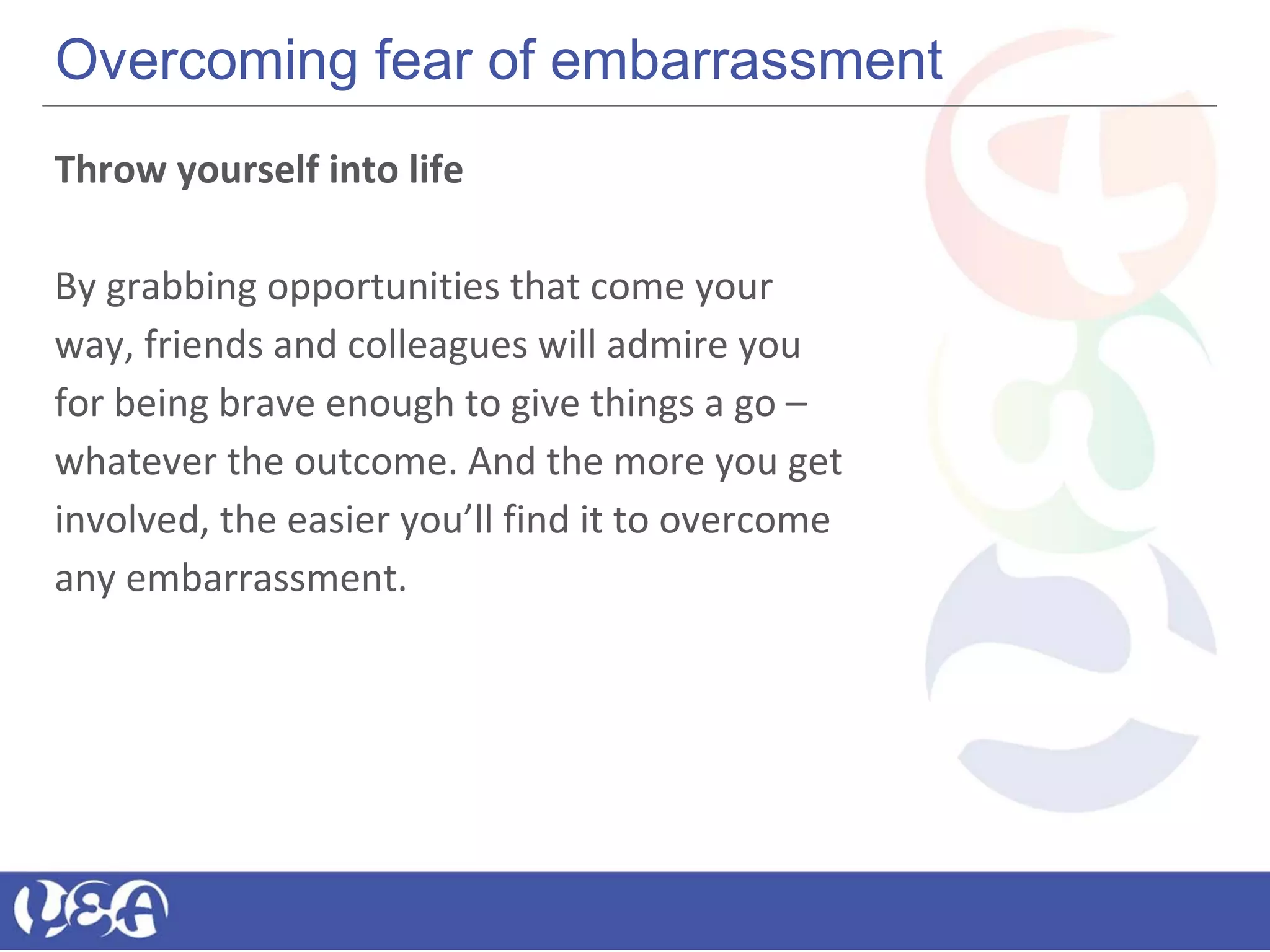 Overcoming fear of embarrassment
Throw yourself into life
By grabbing opportunities that come your
way, friends and colleagues will admire you
for being brave enough to give things a go –
whatever the outcome. And the more you get
involved, the easier you’ll find it to overcome
any embarrassment.
 