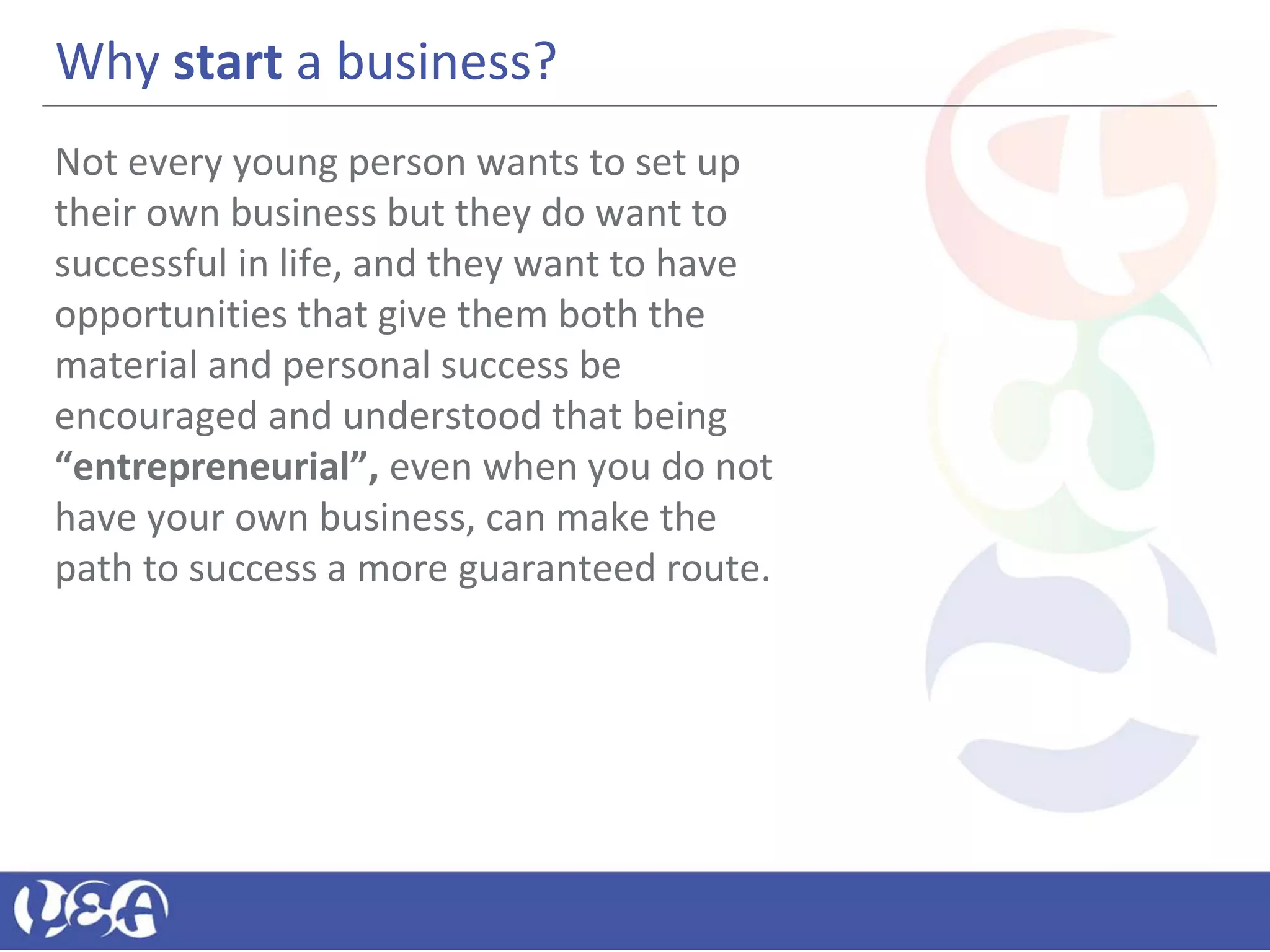 Why start a business?
Not every young person wants to set up
their own business but they do want to
successful in life, and they want to have
opportunities that give them both the
material and personal success be
encouraged and understood that being
“entrepreneurial”, even when you do not
have your own business, can make the
path to success a more guaranteed route.
 