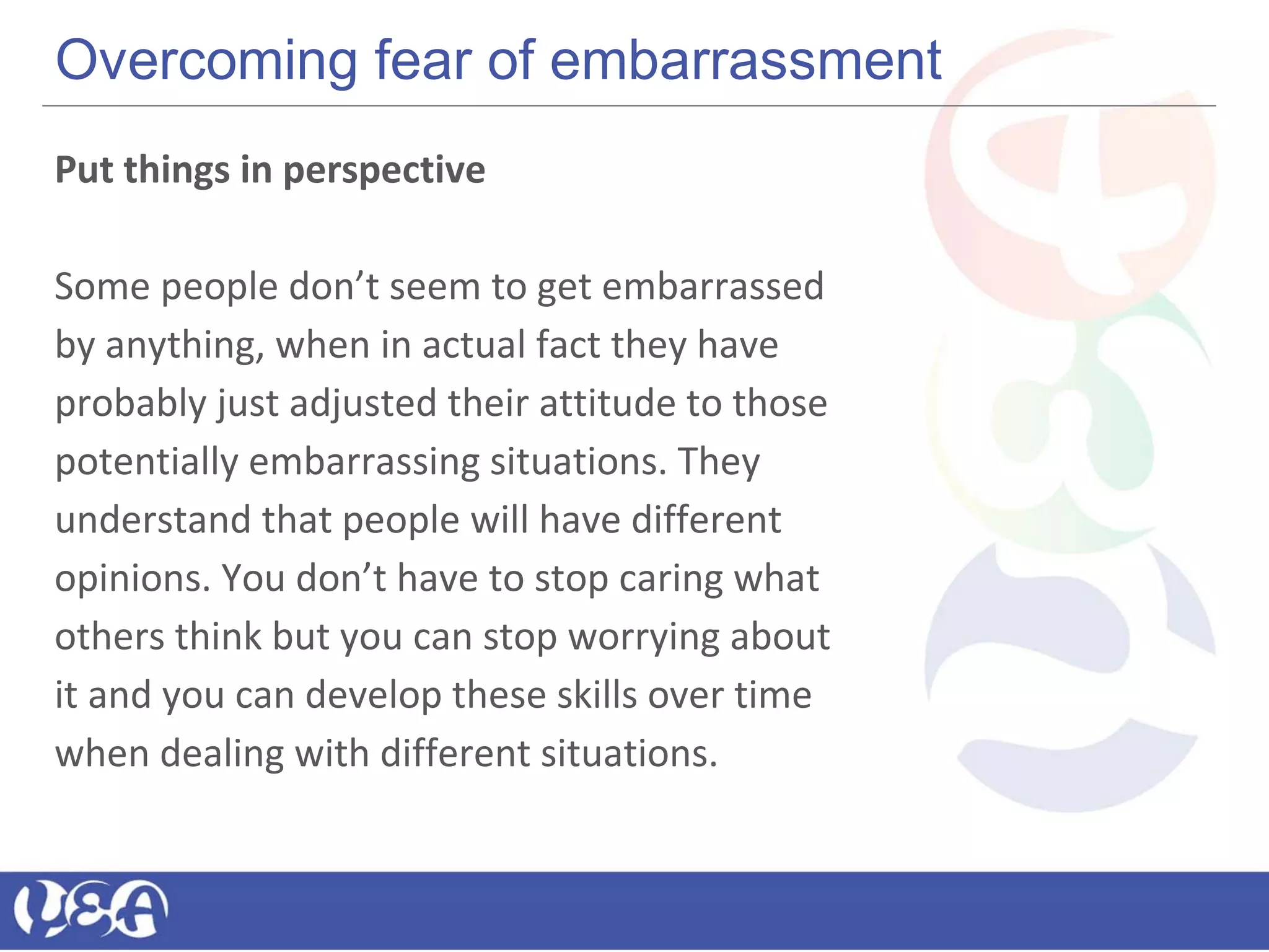 Overcoming fear of embarrassment
Put things in perspective
Some people don’t seem to get embarrassed
by anything, when in actual fact they have
probably just adjusted their attitude to those
potentially embarrassing situations. They
understand that people will have different
opinions. You don’t have to stop caring what
others think but you can stop worrying about
it and you can develop these skills over time
when dealing with different situations.
 