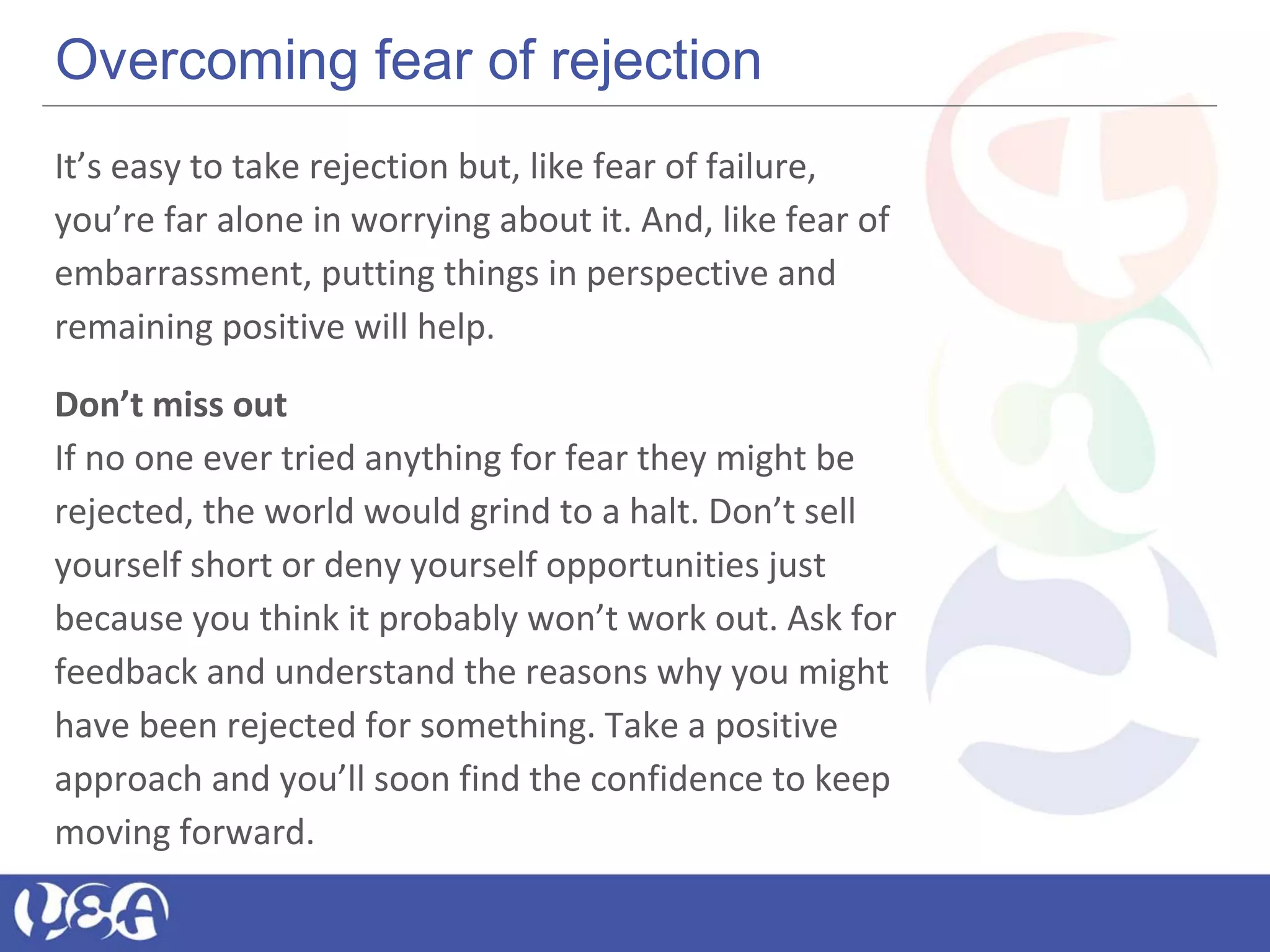 Overcoming fear of rejection
It’s easy to take rejection but, like fear of failure,
you’re far alone in worrying about it. And, like fear of
embarrassment, putting things in perspective and
remaining positive will help.
Don’t miss out
If no one ever tried anything for fear they might be
rejected, the world would grind to a halt. Don’t sell
yourself short or deny yourself opportunities just
because you think it probably won’t work out. Ask for
feedback and understand the reasons why you might
have been rejected for something. Take a positive
approach and you’ll soon find the confidence to keep
moving forward.
 