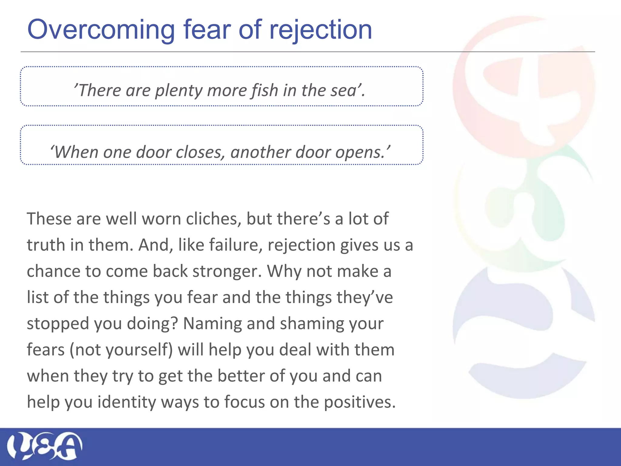 Overcoming fear of rejection
’There are plenty more fish in the sea’.
‘When one door closes, another door opens.’
These are well worn cliches, but there’s a lot of
truth in them. And, like failure, rejection gives us a
chance to come back stronger. Why not make a
list of the things you fear and the things they’ve
stopped you doing? Naming and shaming your
fears (not yourself) will help you deal with them
when they try to get the better of you and can
help you identity ways to focus on the positives.
 