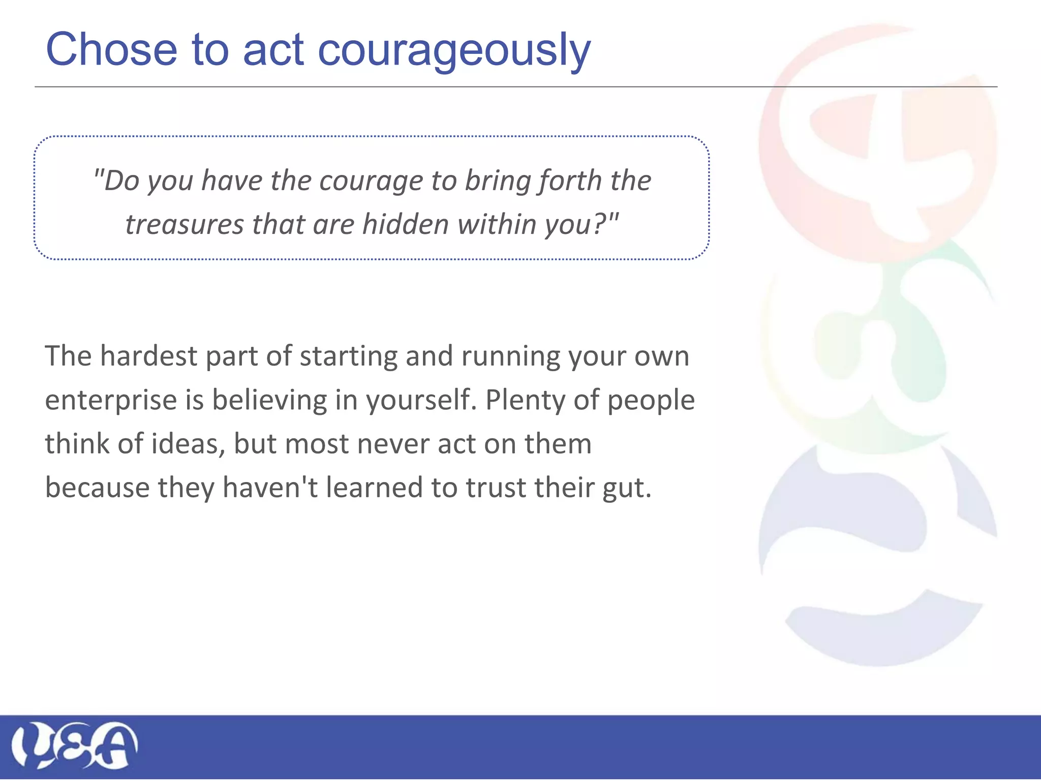Chose to act courageously
"Do you have the courage to bring forth the
treasures that are hidden within you?"
The hardest part of starting and running your own
enterprise is believing in yourself. Plenty of people
think of ideas, but most never act on them
because they haven't learned to trust their gut.
 