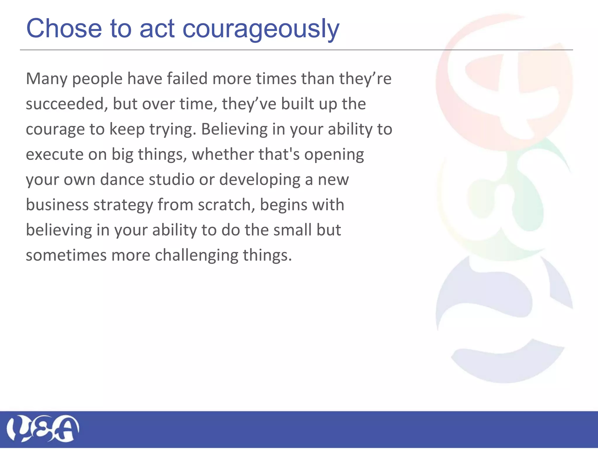 Chose to act courageously
Many people have failed more times than they’re
succeeded, but over time, they’ve built up the
courage to keep trying. Believing in your ability to
execute on big things, whether that's opening
your own dance studio or developing a new
business strategy from scratch, begins with
believing in your ability to do the small but
sometimes more challenging things.
 