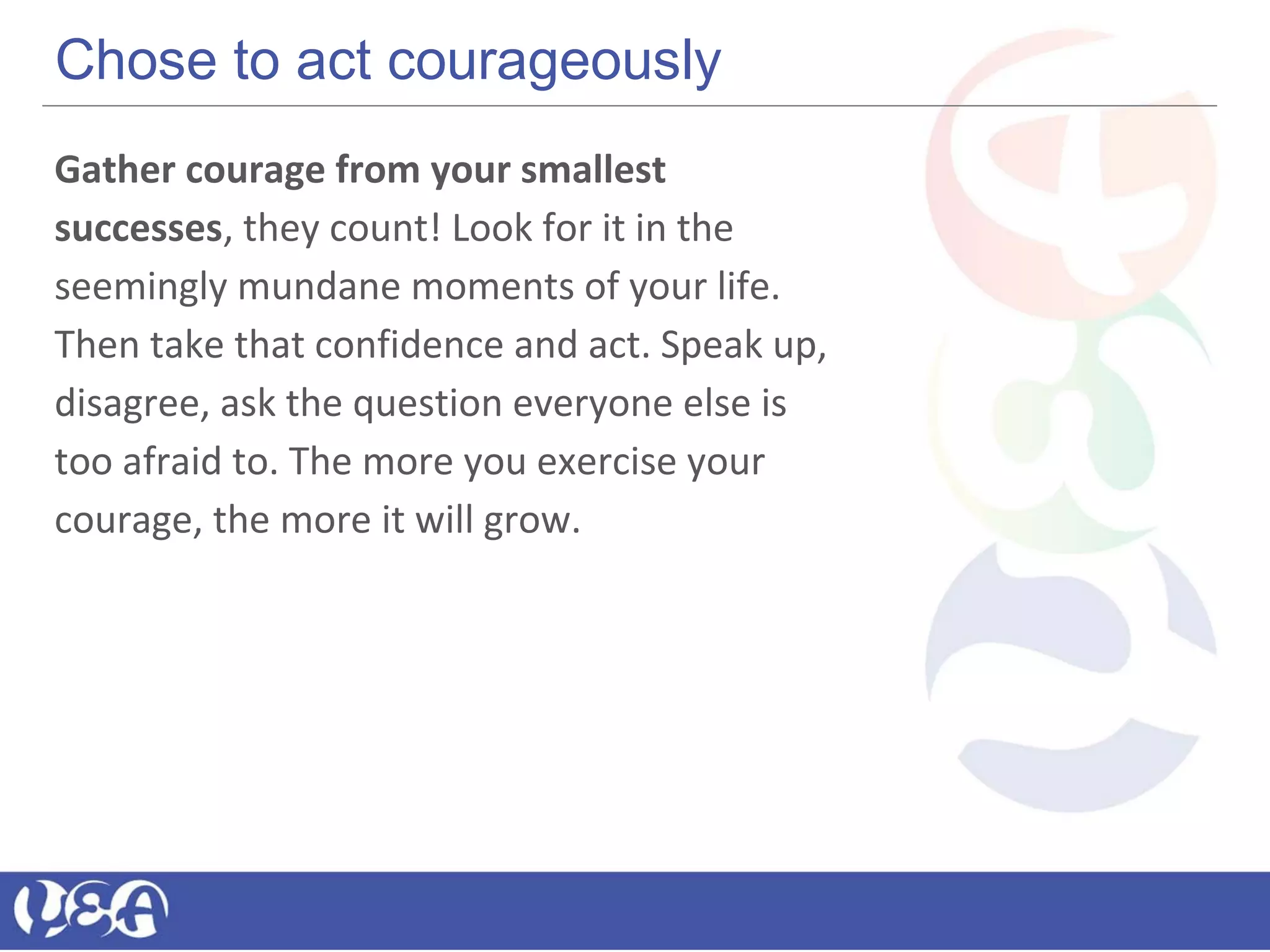 Chose to act courageously
Gather courage from your smallest
successes, they count! Look for it in the
seemingly mundane moments of your life.
Then take that confidence and act. Speak up,
disagree, ask the question everyone else is
too afraid to. The more you exercise your
courage, the more it will grow.
 