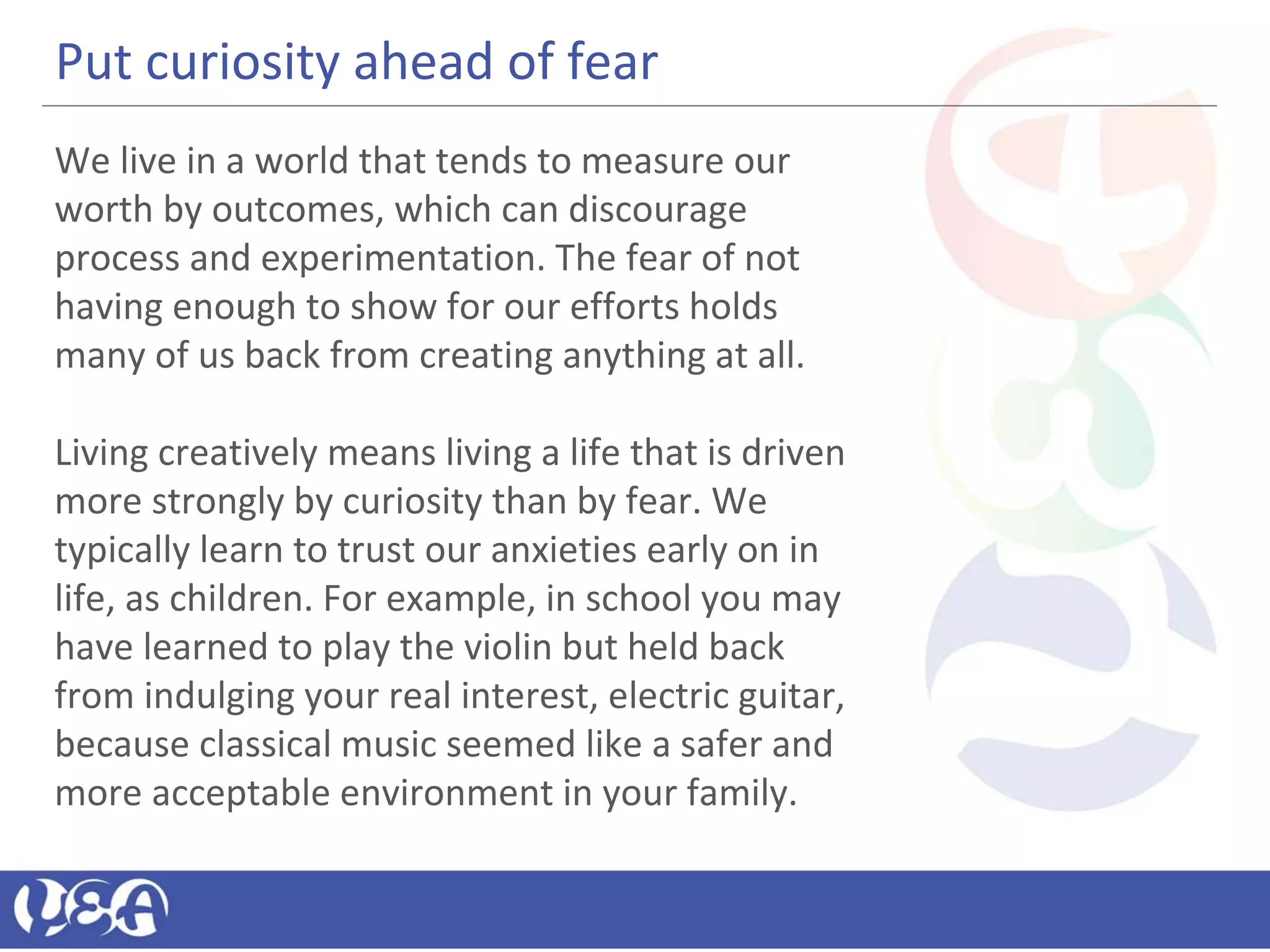 Put curiosity ahead of fear
We live in a world that tends to measure our
worth by outcomes, which can discourage
process and experimentation. The fear of not
having enough to show for our efforts holds
many of us back from creating anything at all.
Living creatively means living a life that is driven
more strongly by curiosity than by fear. We
typically learn to trust our anxieties early on in
life, as children. For example, in school you may
have learned to play the violin but held back
from indulging your real interest, electric guitar,
because classical music seemed like a safer and
more acceptable environment in your family.
 