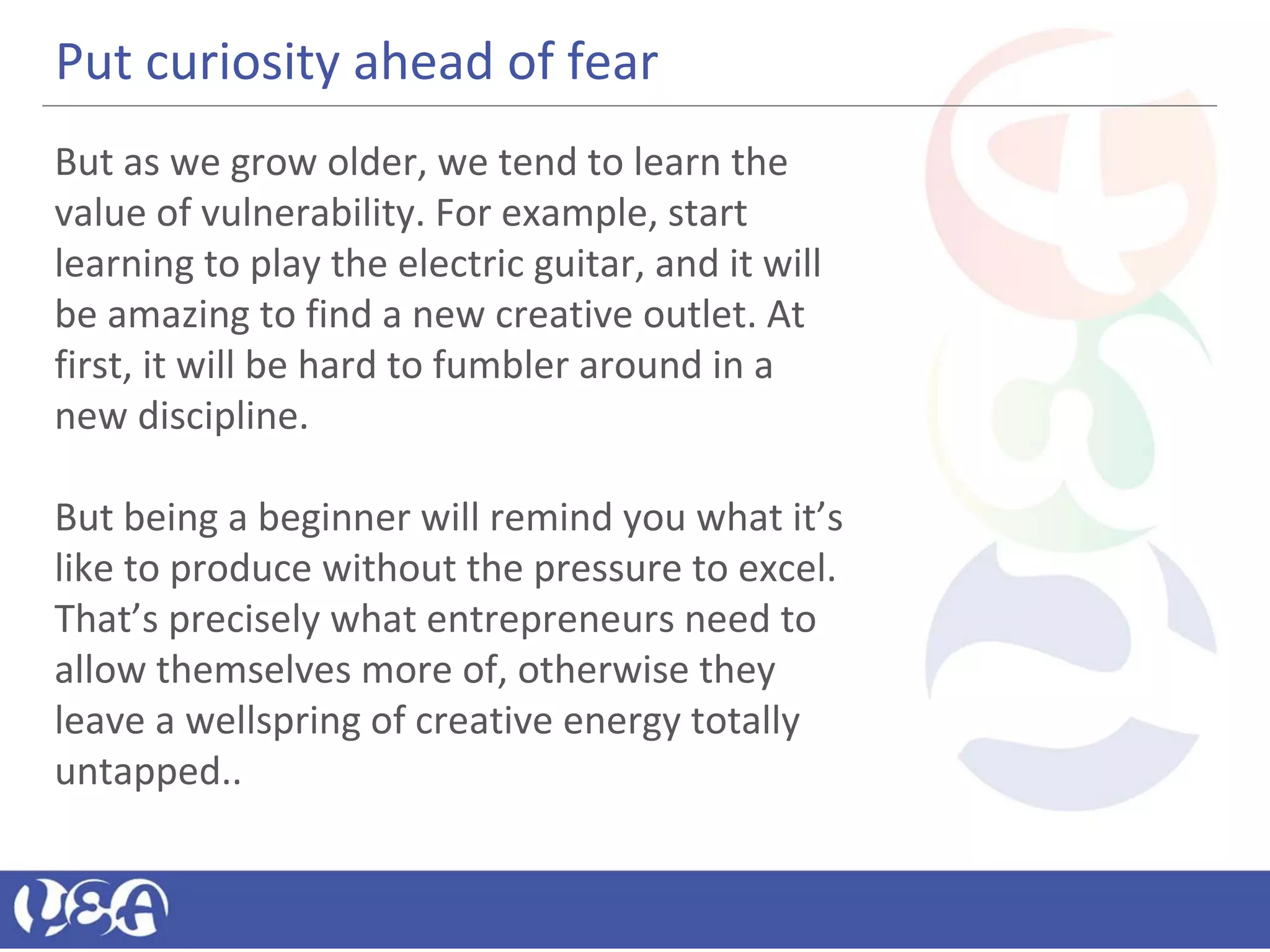 Put curiosity ahead of fear
But as we grow older, we tend to learn the
value of vulnerability. For example, start
learning to play the electric guitar, and it will
be amazing to find a new creative outlet. At
first, it will be hard to fumbler around in a
new discipline.
But being a beginner will remind you what it’s
like to produce without the pressure to excel.
That’s precisely what entrepreneurs need to
allow themselves more of, otherwise they
leave a wellspring of creative energy totally
untapped..
 