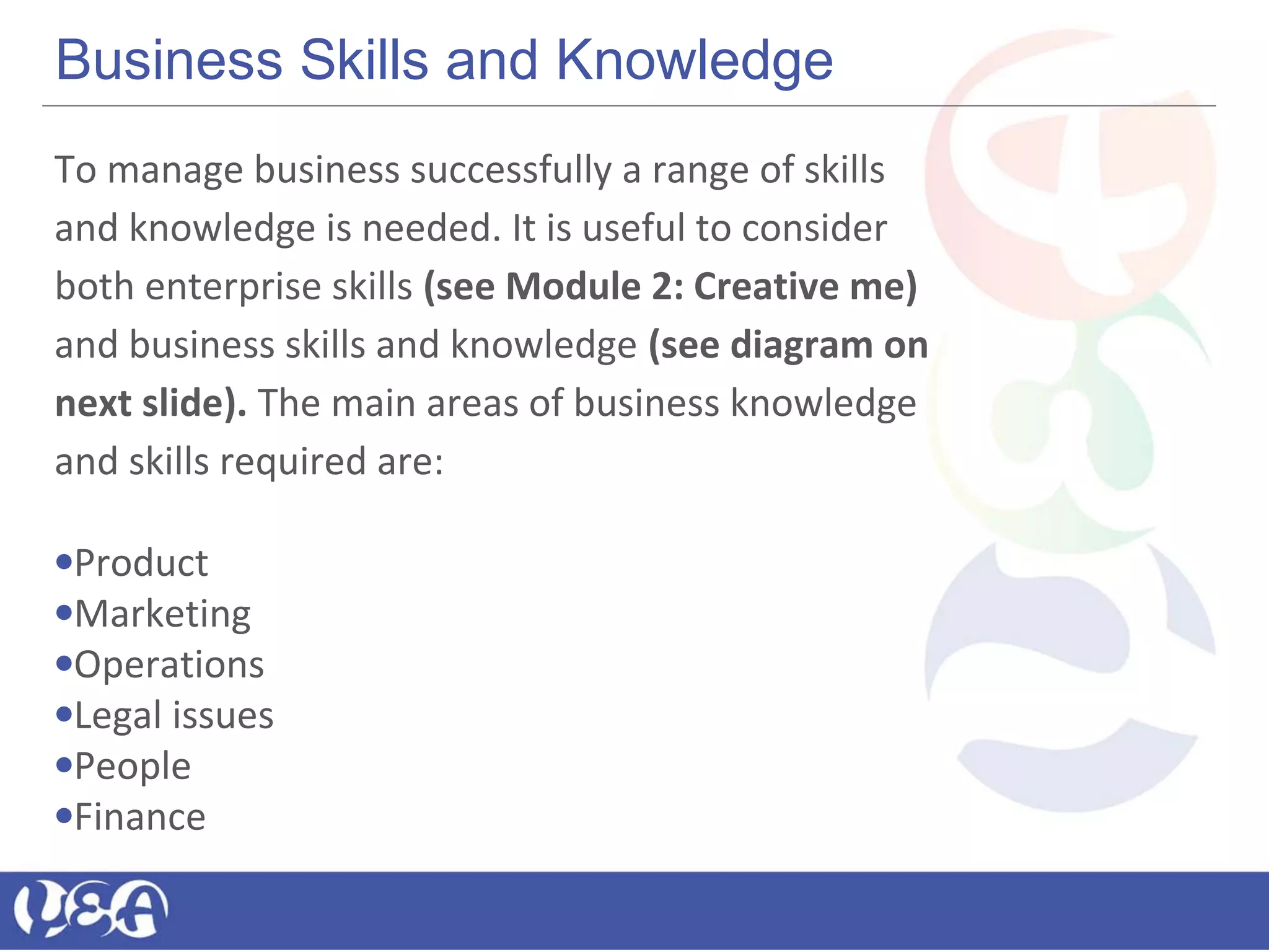 Business Skills and Knowledge
To manage business successfully a range of skills
and knowledge is needed. It is useful to consider
both enterprise skills (see Module 2: Creative me)
and business skills and knowledge (see diagram on
next slide). The main areas of business knowledge
and skills required are:
•Product
•Marketing
•Operations
•Legal issues
•People
•Finance
 