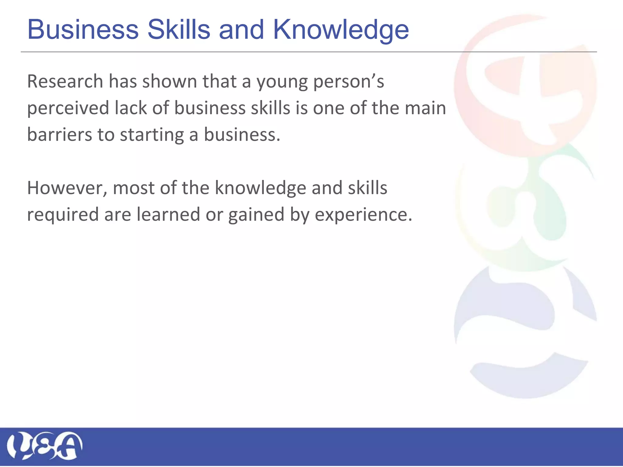 Business Skills and Knowledge
Research has shown that a young person’s
perceived lack of business skills is one of the main
barriers to starting a business.
However, most of the knowledge and skills
required are learned or gained by experience.
 