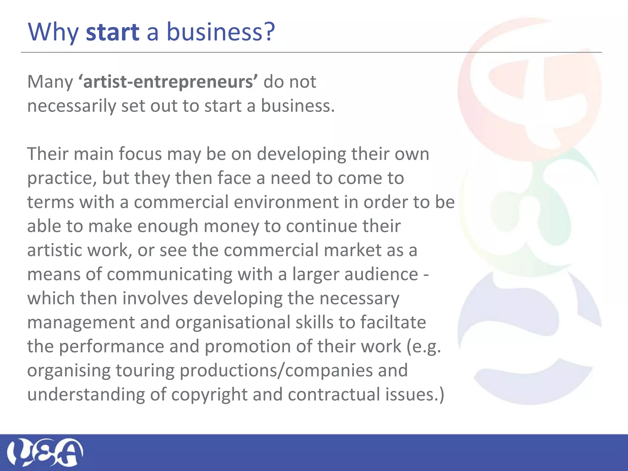 Why start a business?
Many ‘artist-entrepreneurs’ do not
necessarily set out to start a business.
Their main focus may be on developing their own
practice, but they then face a need to come to
terms with a commercial environment in order to be
able to make enough money to continue their
artistic work, or see the commercial market as a
means of communicating with a larger audience -
which then involves developing the necessary
management and organisational skills to faciltate
the performance and promotion of their work (e.g.
organising touring productions/companies and
understanding of copyright and contractual issues.)
 