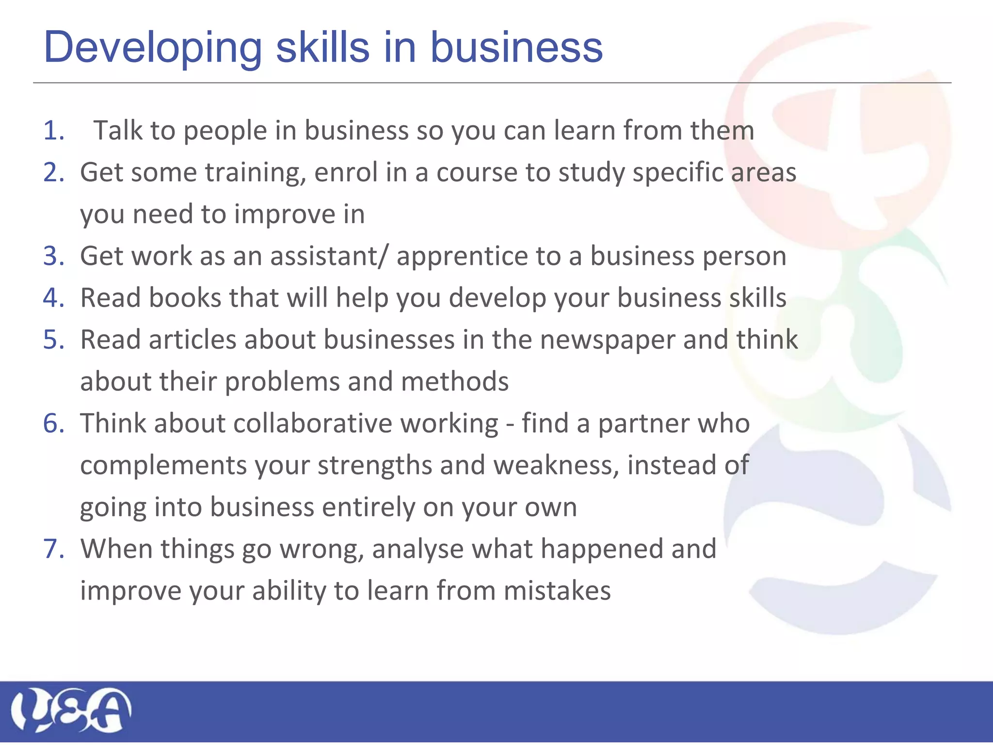 Developing skills in business
1. Talk to people in business so you can learn from them
2. Get some training, enrol in a course to study specific areas
you need to improve in
3. Get work as an assistant/ apprentice to a business person
4. Read books that will help you develop your business skills
5. Read articles about businesses in the newspaper and think
about their problems and methods
6. Think about collaborative working - find a partner who
complements your strengths and weakness, instead of
going into business entirely on your own
7. When things go wrong, analyse what happened and
improve your ability to learn from mistakes
 