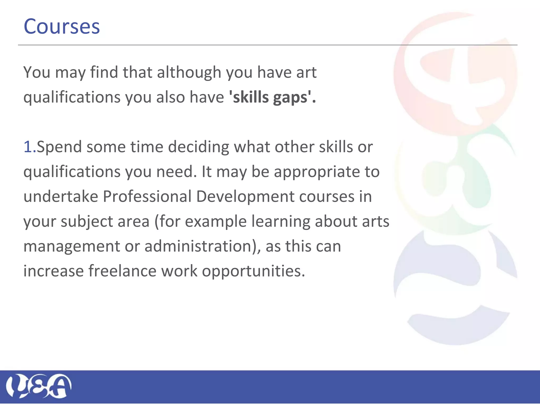 Courses
You may find that although you have art
qualifications you also have 'skills gaps'.
1.Spend some time deciding what other skills or
qualifications you need. It may be appropriate to
undertake Professional Development courses in
your subject area (for example learning about arts
management or administration), as this can
increase freelance work opportunities.
 