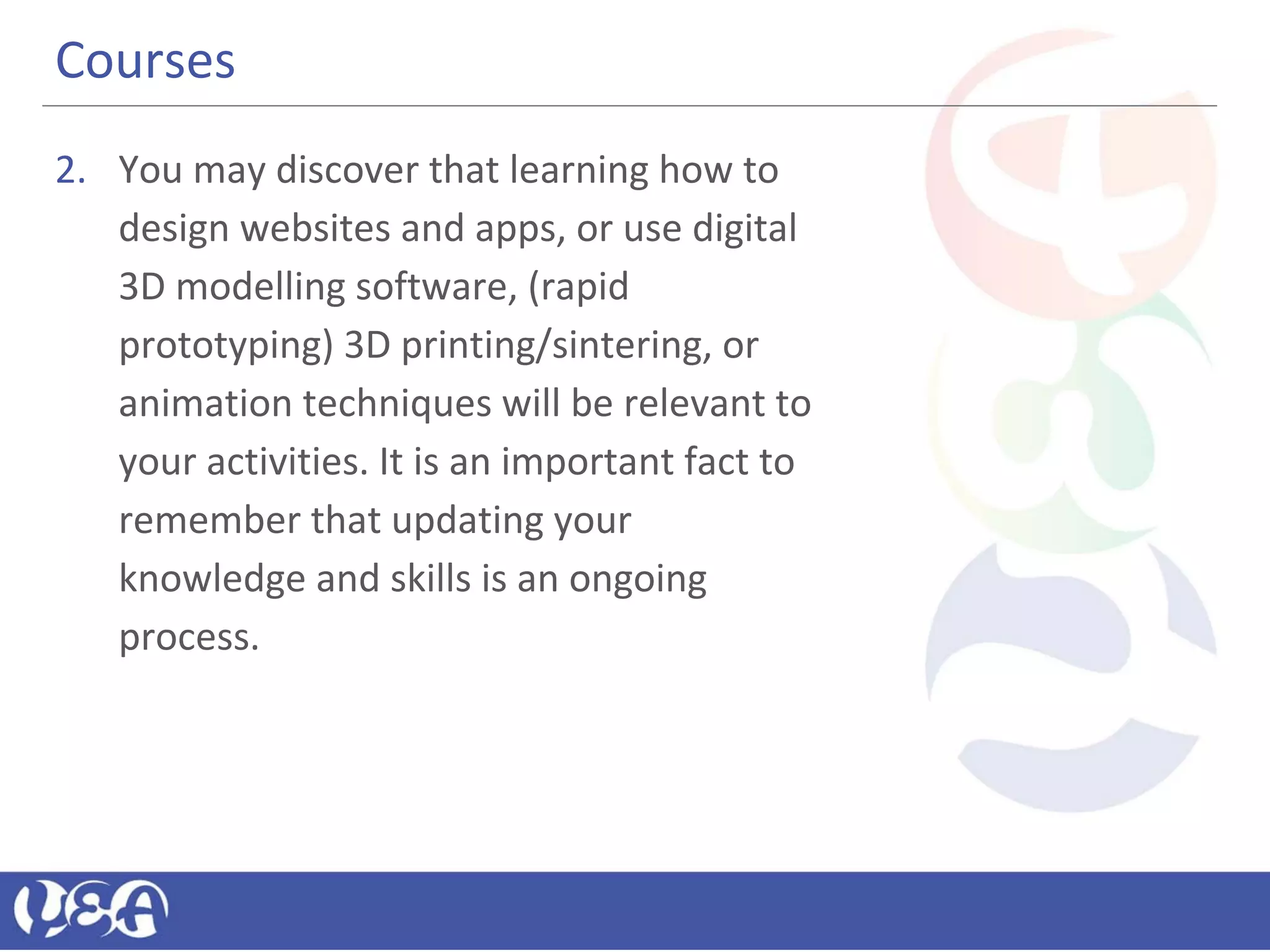 Courses
2. You may discover that learning how to
design websites and apps, or use digital
3D modelling software, (rapid
prototyping) 3D printing/sintering, or
animation techniques will be relevant to
your activities. It is an important fact to
remember that updating your
knowledge and skills is an ongoing
process.
 
