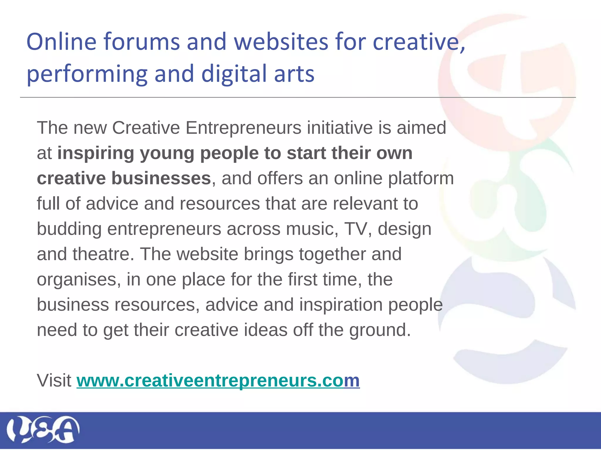 Online forums and websites for creative,
performing and digital arts
The new Creative Entrepreneurs initiative is aimed
at inspiring young people to start their own
creative businesses, and offers an online platform
full of advice and resources that are relevant to
budding entrepreneurs across music, TV, design
and theatre. The website brings together and
organises, in one place for the first time, the
business resources, advice and inspiration people
need to get their creative ideas off the ground.
Visit www.creativeentrepreneurs.com
 