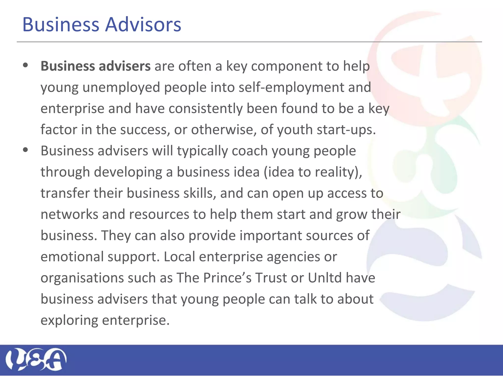 Business Advisors
• Business advisers are often a key component to help
young unemployed people into self-employment and
enterprise and have consistently been found to be a key
factor in the success, or otherwise, of youth start-ups.
• Business advisers will typically coach young people
through developing a business idea (idea to reality),
transfer their business skills, and can open up access to
networks and resources to help them start and grow their
business. They can also provide important sources of
emotional support. Local enterprise agencies or
organisations such as The Prince’s Trust or Unltd have
business advisers that young people can talk to about
exploring enterprise.
 