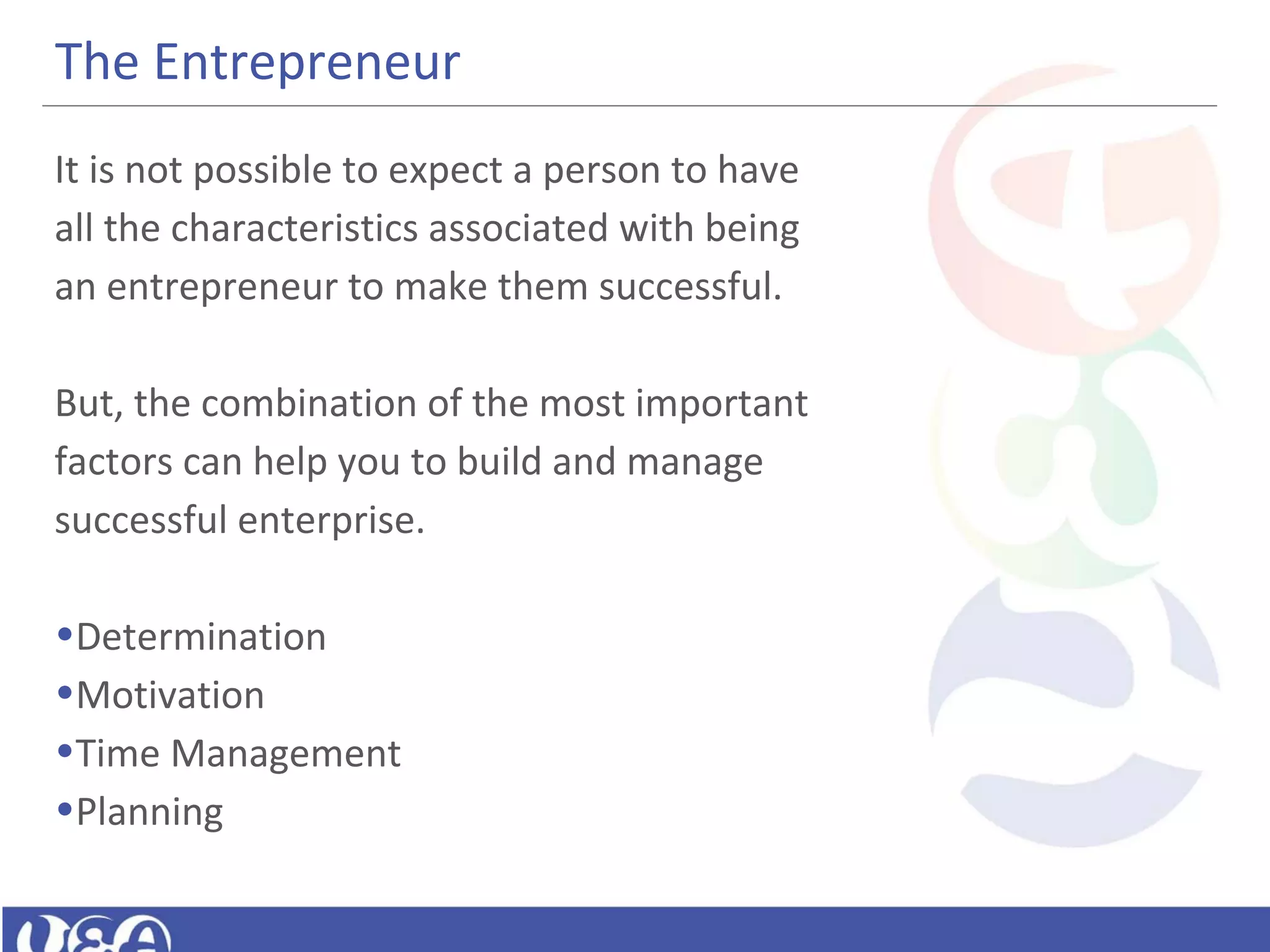 The Entrepreneur
It is not possible to expect a person to have
all the characteristics associated with being
an entrepreneur to make them successful.
But, the combination of the most important
factors can help you to build and manage
successful enterprise.
•Determination
•Motivation
•Time Management
•Planning
 