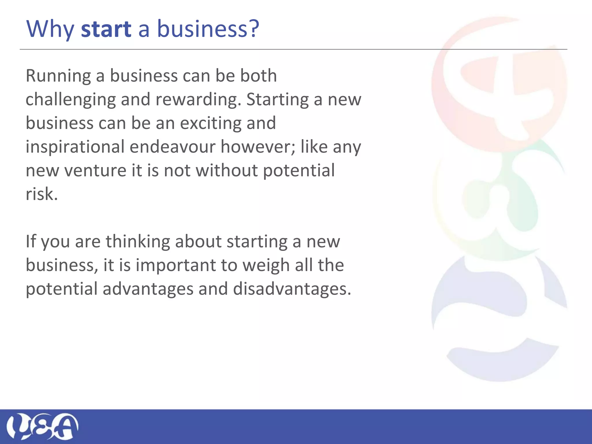 Why start a business?
Running a business can be both
challenging and rewarding. Starting a new
business can be an exciting and
inspirational endeavour however; like any
new venture it is not without potential
risk.
If you are thinking about starting a new
business, it is important to weigh all the
potential advantages and disadvantages.
 