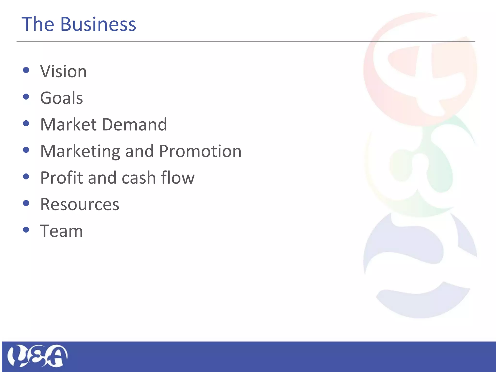 The Business
• Vision
• Goals
• Market Demand
• Marketing and Promotion
• Profit and cash flow
• Resources
• Team
 