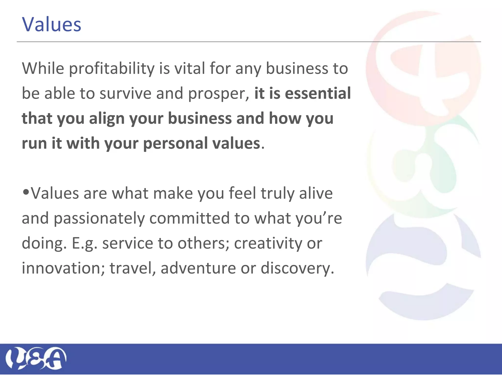 Values
While profitability is vital for any business to
be able to survive and prosper, it is essential
that you align your business and how you
run it with your personal values.
•Values are what make you feel truly alive
and passionately committed to what you’re
doing. E.g. service to others; creativity or
innovation; travel, adventure or discovery.
 