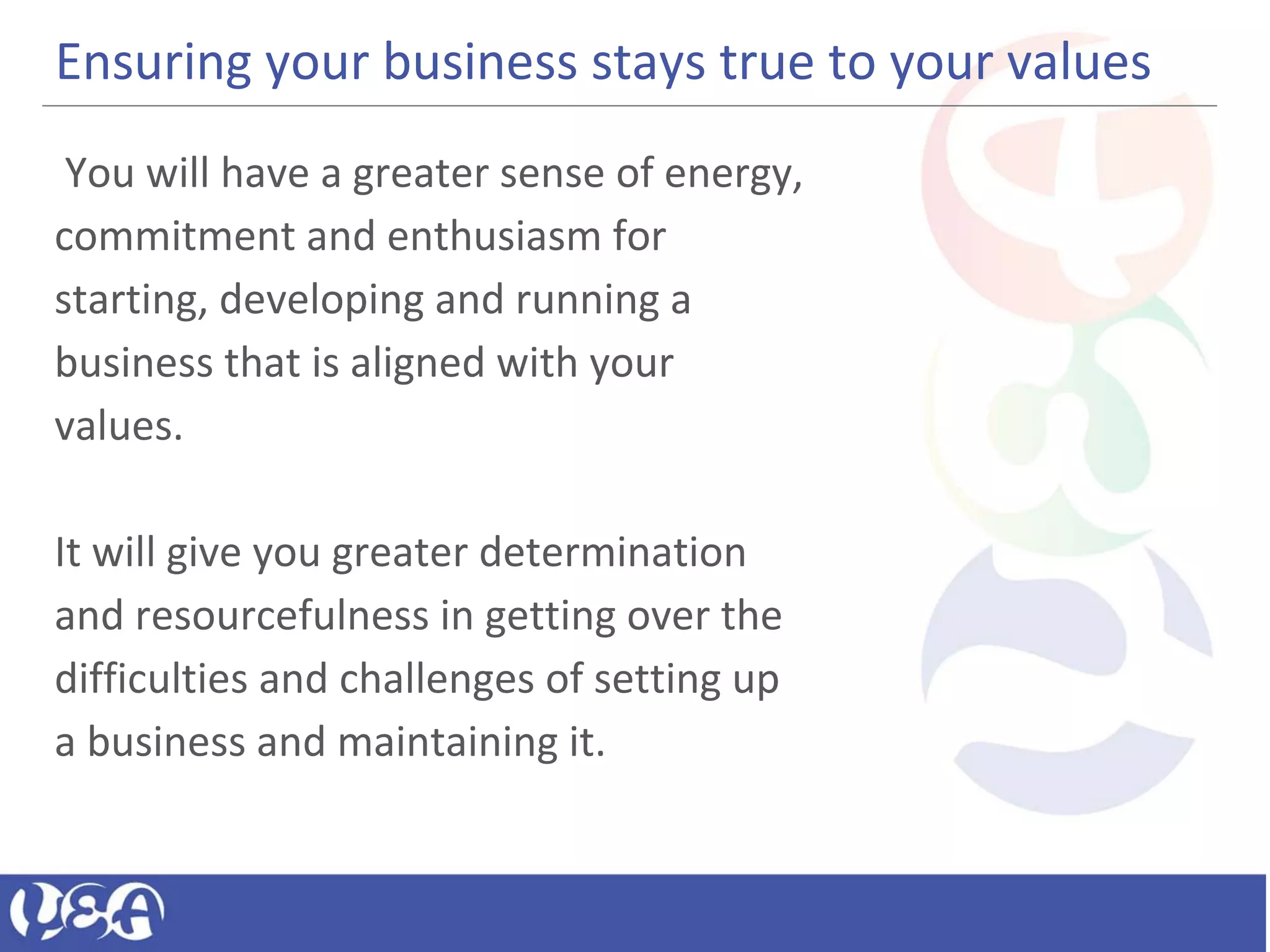 Ensuring your business stays true to your values
You will have a greater sense of energy,
commitment and enthusiasm for
starting, developing and running a
business that is aligned with your
values.
It will give you greater determination
and resourcefulness in getting over the
difficulties and challenges of setting up
a business and maintaining it.
 