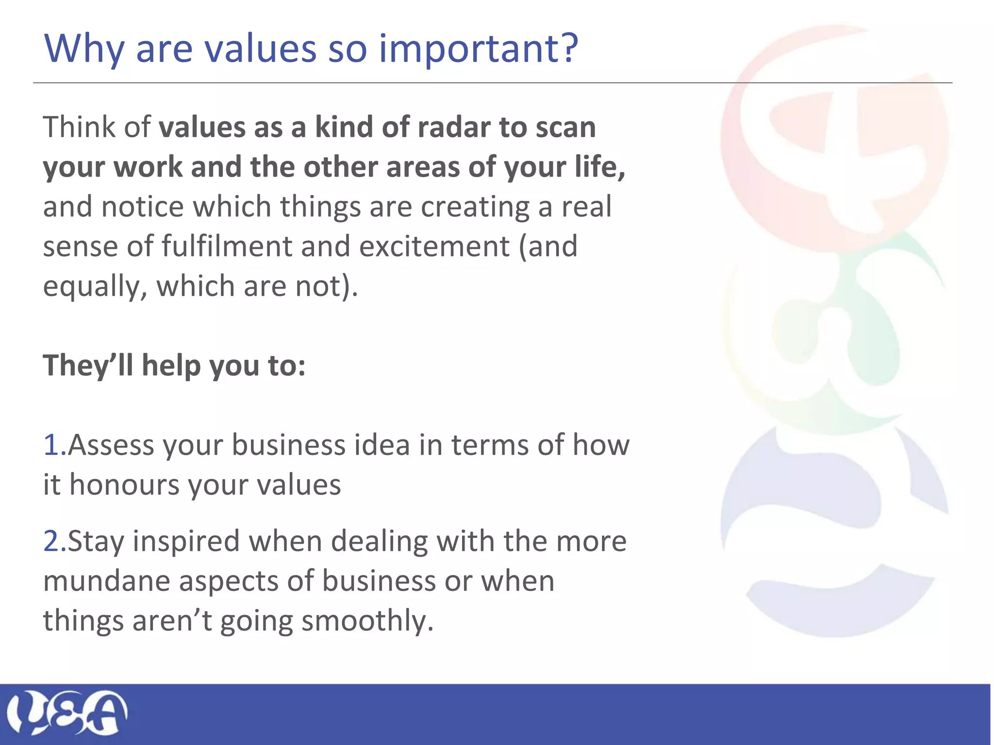 Why are values so important?
Think of values as a kind of radar to scan
your work and the other areas of your life,
and notice which things are creating a real
sense of fulfilment and excitement (and
equally, which are not).
They’ll help you to:
1.Assess your business idea in terms of how
it honours your values
2.Stay inspired when dealing with the more
mundane aspects of business or when
things aren’t going smoothly.
 