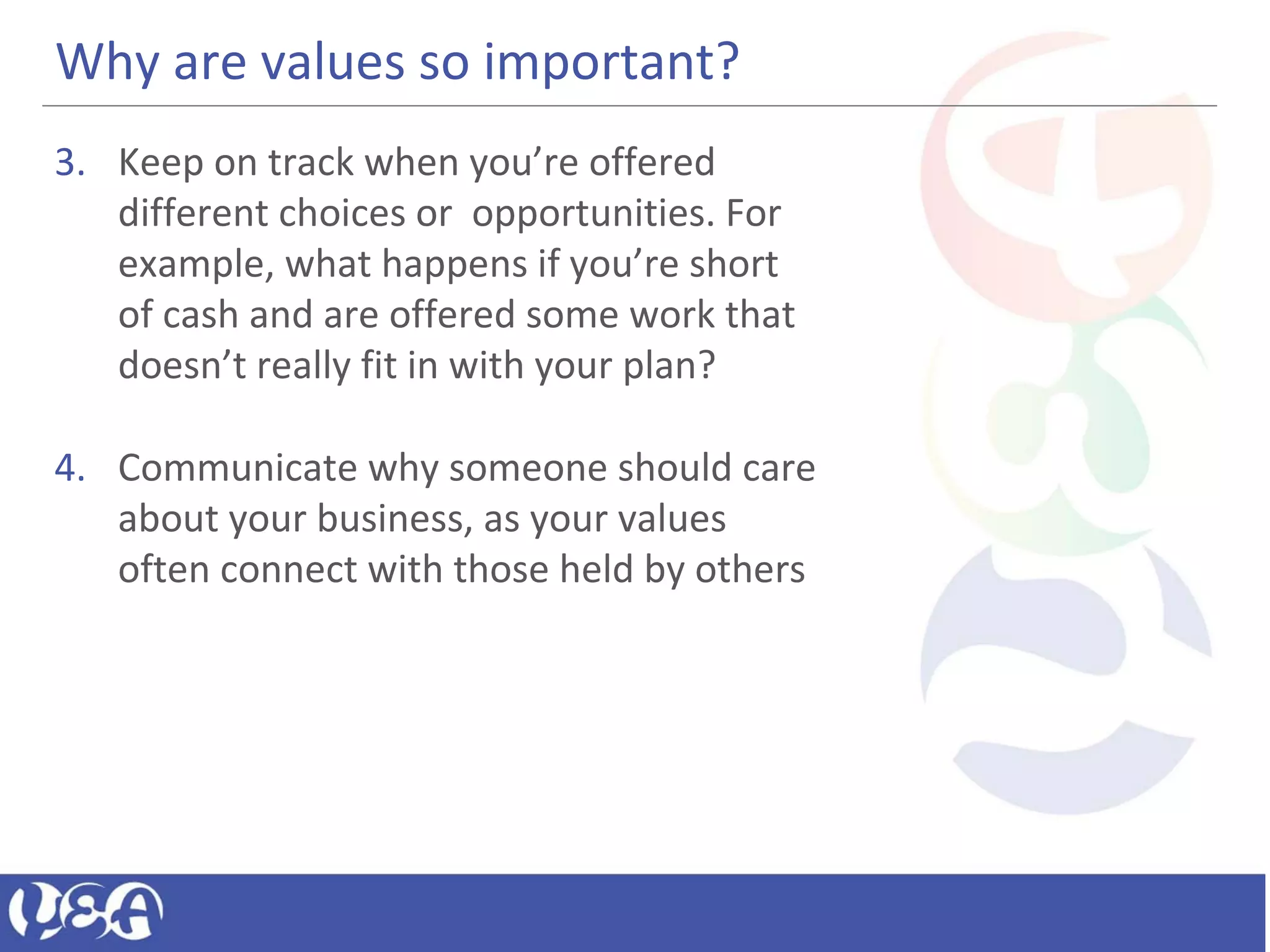 Why are values so important?
3. Keep on track when you’re offered
different choices or opportunities. For
example, what happens if you’re short
of cash and are offered some work that
doesn’t really fit in with your plan?
4. Communicate why someone should care
about your business, as your values
often connect with those held by others
 