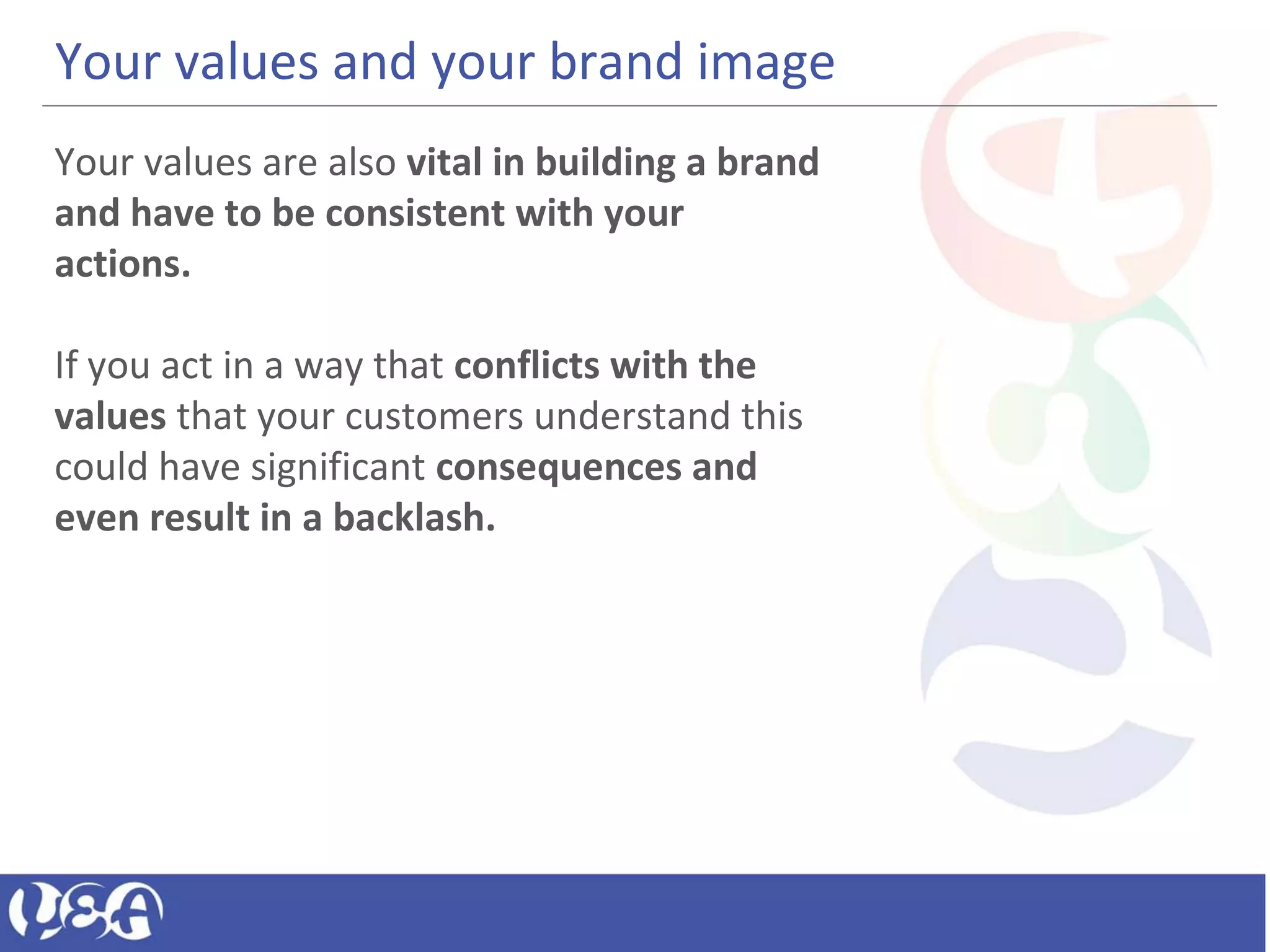 Your values and your brand image
Your values are also vital in building a brand
and have to be consistent with your
actions.
If you act in a way that conflicts with the
values that your customers understand this
could have significant consequences and
even result in a backlash.
 