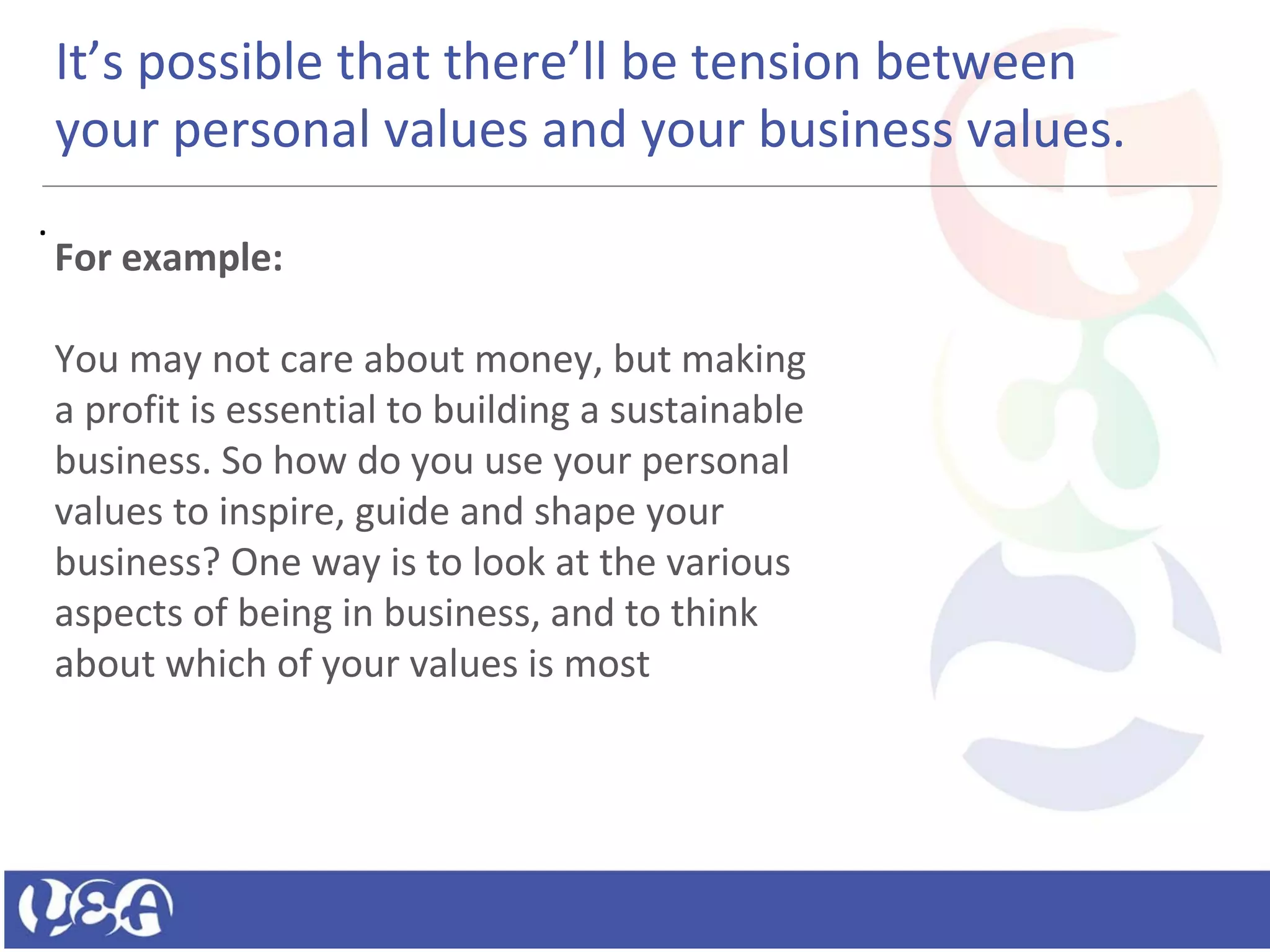 .
It’s possible that there’ll be tension between
your personal values and your business values.
For example:
You may not care about money, but making
a profit is essential to building a sustainable
business. So how do you use your personal
values to inspire, guide and shape your
business? One way is to look at the various
aspects of being in business, and to think
about which of your values is most
 